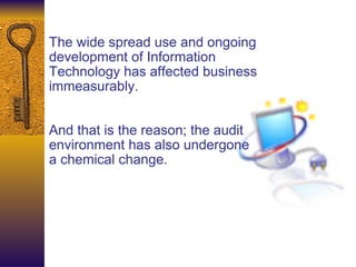 The wide spread use and ongoing development of Information Technology has affected business immeasurably.  And that is the reason; the audit environment has also undergone a chemical change. 