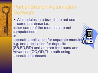 Partial Branch Automation Software All modules in a branch do not use same database i.e.  either some of the modules are not computerised  or  separate application for separate modules e.g. one application for deposits (SB,FD,RD) and another for Loans and Advances (CC,OD,TL,) both using separate databases 
