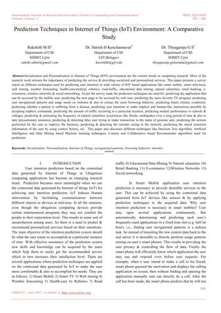 International Journal on Recent and Innovation Trends in Computing and Communication ISSN: 2321-8169
Volume: 5 Issue: 7 581 – 590
_______________________________________________________________________________________________
581
IJRITCC | July 2017, Available @ http://www.ijritcc.org
_______________________________________________________________________________________
Prediction Techniques in Internet of Things (IoT) Environment: A Comparative
Study
Rakshith M D1
Department of CSE
SDMIT,Ujire
rakshi.sdmit@gmail.com
Dr. Harish H Kenchannavar2
Department of CSE
GIT,Belagavi
harishhk@git.edu
Dr. Thyagaraju G S3
Department of CSE
SDMIT,Ujire
thyagaraju.gulasinda@gmail.com
Abstract-Socialization and Personalization in Internet of Things (IOT) environment are the current trends in computing research. Most of the
research work stresses the importance of predicting the service & providing socialized and personalized services. This paper presents a survey
report on different techniques used for predicting user intention in wide variety of IOT based applications like smart mobile, smart television,
web mining, weather forecasting, health-care/medical, robotics, road-traffic, educational data mining, natural calamities, retail banking, e-
commerce, wireless networks & social networking. As per the survey made the prediction techniques are used for: predicting the application that
can be accessed by the mobile user, predicting the next page to be accessed by web user, predicting the users favorite TV program, predicting
user navigational patterns and usage needs on websites & also to extract the users browsing behavior, predicting future climate conditions,
predicting whether a patient is suffering from a disease, predicting user intention to make implicit and human-like interactions possible by
accepting implicit commands, predicting the amount of traffic occurring at a particular location, predicting student performance in schools &
colleges, predicting & estimating the frequency of natural calamities occurrences like floods, earthquakes over a long period of time & also to
take precautionary measures, predicting & detecting false user trying to make transaction in the name of genuine user, predicting the actions
performed by the user to improve the business, predicting & detecting the intruder acting in the network, predicting the mood transition
information of the user by using context history, etc. This paper also discusses different techniques like Decision Tree algorithm, Artificial
Intelligence and Data Mining based Machine learning techniques, Content and Collaborative based Recommender algorithms used for
prediction.
Keywords: Socialization, Personalization, Internet of Things, navigational patterns, browsing behavior, intruder.
__________________________________________________*****_________________________________________________
I. INTRODUCTION
User intention prediction based on the contextual
data generated by Internet of Things in Ubiquitous
computing applications has become an emerging research
trend. Prediction becomes more meaningful when we use
the contextual data generated by Internet of things (IoT) for
achieving user intention prediction. IoT reduces Human
intervention by facilitating communication between
different objects or devices at real-time. In all the manners,
even though the ubiquitous computing devices provide
certain entertainment programs they may not comfort the
people to their expectation level. This results in some sort of
unsatisfaction among users. So there is a need to predict &
recommend personalized services based on their intentions.
The main objective of the intention prediction system should
be what the user wants to accomplish at a particular instance
of time. With effective assistance of the prediction system
new skills and knowledge can be acquired by the users
which help them to easily get the recommended service
which in turn increases their satisfaction level. There are
several applications where prediction techniques are applied
on the contextual data generated by IoT to make the user
more comfortable & also to accomplish his needs. They are
as follows: 1) Smart Mobile 2) Smart TV 3) Web mining 4)
Weather forecasting 5) Health-care 6) Robotics 7) Road
traffic 8) Educational Data Mining 9) Natural calamities 10)
Retail Banking 11) E-commerce 12)Wireless Networks 13)
Social networking.
In Smart Mobile application user intention
prediction is necessary to provide desirable services to the
user. This can be achieved by using the contextual data
generated from IoT devices like sensors & by applying
prediction techniques to the acquired data. Why user
intention prediction is necessary in smart mobiles? User
may open several applications continuously. But
automatically determining and predicting each user’s
frequently-used applications in a fixed time slot (e.g. half an
hour), i.e., finding user navigational patterns is a tedious
task. So instead of transiting the raw context data back to the
end server it is desirable to directly perform usage patterns
mining on user’s smart phones. This results in providing the
user privacy & controlling the flow of data. Finally the
smart phone will efficiently know which application the user
may use and respond even before user requests. For
example, when a user intend to make a call to his friend,
smart phone guessed the motivation and displays the calling
application on screen, then without finding and opening the
application manually user can directly do a call. After the
call has been made, the smart phone predicts that he will not
 