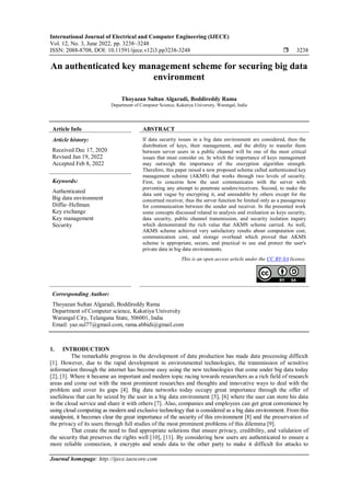 International Journal of Electrical and Computer Engineering (IJECE)
Vol. 12, No. 3, June 2022, pp. 3238~3248
ISSN: 2088-8708, DOI: 10.11591/ijece.v12i3.pp3238-3248  3238
Journal homepage: http://ijece.iaescore.com
An authenticated key management scheme for securing big data
environment
Thoyazan Sultan Algaradi, Boddireddy Rama
Department of Computer Science, Kakatiya University, Warangal, India
Article Info ABSTRACT
Article history:
Received Dec 17, 2020
Revised Jan 19, 2022
Accepted Feb 8, 2022
If data security issues in a big data environment are considered, then the
distribution of keys, their management, and the ability to transfer them
between server users in a public channel will be one of the most critical
issues that must consider on. In which the importance of keys management
may outweigh the importance of the encryption algorithm strength.
Therefore, this paper raised a new proposed scheme called authenticated key
management scheme (AKMS) that works through two levels of security.
First, to concerns how the user communicates with the server with
preventing any attempt to penetrate senders/receivers. Second, to make the
data sent vague by encrypting it, and unreadable by others except for the
concerned receiver, thus the server function be limited only as a passageway
for communication between the sender and receiver. In the presented work
some concepts discussed related to analysis and evaluation as keys security,
data security, public channel transmission, and security isolation inquiry
which demonstrated the rich value that AKMS scheme carried. As well,
AKMS scheme achieved very satisfactory results about computation cost,
communication cost, and storage overhead which proved that AKMS
scheme is appropriate, secure, and practical to use and protect the user's
private data in big data environments.
Keywords:
Authenticated
Big data environment
Diffie–Hellman
Key exchange
Key management
Security
This is an open access article under the CC BY-SA license.
Corresponding Author:
Thoyazan Sultan Algaradi, Boddireddy Rama
Department of Computer science, Kakatiya University
Warangal City, Telangana State, 506001, India
Email: yaz.sul77@gmail.com, rama.abbidi@gmail.com
1. INTRODUCTION
The remarkable progress in the development of data production has made data processing difficult
[1]. However, due to the rapid development in environmental technologies, the transmission of sensitive
information through the internet has become easy using the new technologies that come under big data today
[2], [3]. Where it became an important and modern topic racing towards researchers as a rich field of research
areas and come out with the most prominent researches and thoughts and innovative ways to deal with the
problem and cover its gaps [4]. Big data networks today occupy great importance through the offer of
usefulness that can be seized by the user in a big data environment [5], [6] where the user can store his data
in the cloud service and share it with others [7]. Also, companies and employees can get great convenience by
using cloud computing as modern and exclusive technology that is considered as a big data environment. From this
standpoint, it becomes clear the great importance of the security of this environment [8] and the preservation of
the privacy of its users through full studies of the most prominent problems of this dilemma [9].
That create the need to find appropriate solutions that ensure privacy, credibility, and validation of
the security that preserves the rights well [10], [11]. By considering how users are authenticated to ensure a
more reliable connection, it encrypts and sends data to the other party to make it difficult for attacks to
 