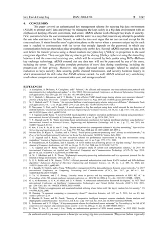 Int J Elec & Comp Eng ISSN: 2088-8708 
An authenticated key management scheme for securing big data environment (Thoyazan Sultan Algaradi)
3247
4. CONCLUSION
This paper covered an authenticated key management scheme for securing big data environment
(AKMS) to protect users' data and privacy by managing the keys safely in a big data environment with an
emphasis on keeping efficient, convenient, and secure. AKMS scheme works through two levels of security.
First, concerns to how the user communicates with the server in a way that prevents any attempt to penetrate
the user who sent/receive the data. Second, to make the data sent vague that no one can read except for the
concerned user. It starts from the users' registration phase on the server where a common unique key for each
user is reached to communicate with the server that entirely depends on the password, in which any
communication between them takes place depending only on this key. Second, AKMS encrypts the data to be
sent before the transfer process using a chosen random encryption key (𝑓𝑖𝑙𝑒𝑘𝑒𝑦) in proportion to the used
encryption algorithm. Then encrypts this key also to get the sharing 𝑓𝑖𝑙𝑒𝑘𝑒𝑦 ciphertext using the shared key
between it and the concerned receiving user, which will be accessed by both parties using Diffie–Hellman
key exchange technology. AKMS ensured that any data sent will not be penetrated by any of the users,
including the server. Thus, provides complete protection of users' data during transferring, including the
preservation of their privacy. Moreover, this paper discussed some concepts related to analysis and
evaluation as keys security, data security, public channel transmission, and security Isolation inquiry in
which demonstrated the rich value that AKMS scheme carried. As well, AKMS achieved very satisfactory
results about computation cost, communication cost, and storage overhead.
REFERENCES
[1] A. Castiglione, A. De Santis, A. Castiglione, and F. Palmieri, “An efficient and transparent one-time authentication protocol with
non-interactive key scheduling and update,” in 2014 IEEE 28th International Conference on Advanced Information Networking
and Applications, May 2014, pp. 351–358, doi: 10.1109/AINA.2014.45.
[2] M. E. Hodeish, L. Bukauskas, and V. T. Humbe, “A new efficient TKHC-based image sharing scheme over unsecured channel,”
Journal of King Saud University - Computer and Information Sciences, Aug. 2019, doi: 10.1016/j.jksuci.2019.08.004.
[3] M. E. Hodeish and V. T. Humbe, “An optimized halftone visual cryptography scheme using error diffusion,” Multimedia Tools
and Applications, vol. 77, no. 19, pp. 24937–24953, Oct. 2018, doi: 10.1007/s11042-018-5724-z.
[4] U. Narayanan, V. Paul, and S. Joseph, “A novel approach to big data analysis using deep belief network for the detection of
android malware,” Indonesian Journal of Electrical Engineering and Computer Science, vol. 16, no. 3, pp. 1447-1454, Dec. 2019,
doi: 10.11591/ijeecs.v16.i3.pp1447-1454.
[5] T. S. Algaradi and B. Rama, “A novel blowfish based-algorithm to improve encryption performance in hadoop using mapreduce,”
International Journal of Scientific & Technology Research, vol. 8, no. 11, pp. 2074–2081, 2019.
[6] T. S. Algaradi and R. B, “Static knowledge-based authentication mechanism for hadoop distributed platform using kerberos,”
International Journal on Advanced Science, Engineering and Information Technology, vol. 9, no. 3, p. 772, Jun. 2019, doi:
10.18517/ijaseit.9.3.5721.
[7] K. Fan, S. Lou, R. Su, H. Li, and Y. Yang, “Secure and private key management scheme in big data networking,” Peer-to-Peer
Networking and Applications, vol. 11, no. 5, pp. 992–999, Sep. 2018, doi: 10.1007/s12083-017-0579-z.
[8] Michael Fire, D. Kagan, A. Elyashar, and Y. Elovici, “Social privacy protector-protecting users’ privacy in social networks,” In
Proc. of the Second International Conference on Social Eco-Informatics (SOTICS), Venice, Italy, 2012.
[9] T. S. Algaradi and B. Rama, “A new encryption scheme for performance improvement in big data environment using
mapreduce,” Journal of Engineering Science and Technology, vol. 16, no. 5, pp. 3772–3791, 2021.
[10] N. IrshadHussain, B. Choudhury, and S. Rakshit, “A novel method for preserving privacy in big-data mining,” International
Journal of Computer Applications, vol. 103, no. 16, pp. 21–25, Oct. 2014, doi: 10.5120/18159-9378.
[11] T. S. Algaradi and B. Rama, “Big data security: a progress study of current user authentication schemes,” in 2018 4th
International Conference on Applied and Theoretical Computing and Communication Technology (iCATccT), Sep. 2018,
pp. 68–75, doi: 10.1109/iCATccT44854.2018.9001946.
[12] A. M. I. Alkuhlani and S. B. Thorat, “Lightweight anonymity-preserving authentication and key agreement protocol for the
internet of things environment,” 2018, pp. 108–125.
[13] S. H. A. Refish and S. W. Shneen, “E-PAC: efficient password authentication code based RMPN method and diffie-hellman
algorithm,” Indonesian Journal of Electrical Engineering and Computer Science, vol. 19, no. 1, p. 485, Jul. 2020, doi:
10.11591/ijeecs.v19.i1.pp485-491.
[14] F. I. Kandah, O. Nichols, and Li Yang, “Efficient key management for big data gathering in dynamic sensor networks,” in 2017
International Conference on Computing, Networking and Communications (ICNC), Jan. 2017, pp. 667–671, doi:
10.1109/ICCNC.2017.7876209.
[15] S. Xu, M. Matthews, and C.-T. Huang, “Security issues in privacy and key management protocols of IEEE 802.16,” in
Proceedings of the 44th annual southeast regional conference on - ACM-SE 44, 2006, p. 113, doi: 10.1145/1185448.1185474.
[16] G. A. Al-Rummana, A. H. A. Al Ahdal, and G. N. Shinde, “A robust user authentication framework for bigdata,” in 2021 Third
International Conference on Intelligent Communication Technologies and Virtual Mobile Networks (ICICV), Feb. 2021,
pp. 1256–1261, doi: 10.1109/ICICV50876.2021.9388505.
[17] M. Ajtai, “Public key cryptosystem and associated method utilizing a hard lattice with O(n log n) random bits for security,” US
8462940 B2[P], 2006.
[18] D. Denning, “Is quantum computing a cybersecurity threat?,” American Scientist, vol. 107, no. 2, 2019, Art. no. 83, doi:
10.1511/2019.107.2.83.
[19] E. Hamida, H. Noura, and W. Znaidi, “Security of cooperative intelligent transport systems: standards, threats analysis and
cryptographic countermeasures,” Electronics, vol. 4, no. 3, pp. 380–423, Jul. 2015, doi: 10.3390/electronics4030380.
[20] L. Eschenauer and V. D. Gligor, “A key-management scheme for distributed sensor networks,” in Proceedings of the 9th ACM
conference on Computer and communications security - CCS ’02, 2002, p. 41, doi: 10.1145/586110.586117.
[21] R. Zhou, Y. Lai, Z. Liu, and J. Liu, “Study on authentication protocol of SDN trusted domain,” in 2015 IEEE Twelfth
 