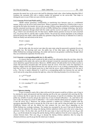 Int J Elec & Comp Eng ISSN: 2088-8708 
An authenticated key management scheme for securing big data environment (Thoyazan Sultan Algaradi)
3243
generates the master key on the server side itself by obtaining a hash value, where hashing algorithm SHA-2
combines the username (ID) with a random number (b) generated on the server-side. That helps to
distinguish users in case if there are users with the same name [23].
2.4.2. Generate 𝑷𝒓𝒊𝒗𝑨 and 𝑷𝒖𝒃𝑨 and 𝑲𝑨,𝑩
AKMS scheme guarantees confidentiality in transferring keys between users in a confidential
manner, which even the server itself cannot know. Where it generates a random key (𝑓𝑖𝑙𝑒𝐾𝑒𝑦) that it uses to
encrypt the file before the transfer, the user also encrypts 𝑓𝑖𝑙𝑒𝐾𝑒𝑦 using the unified key created between him
and the concerned receiving user, which will rely on Diffie–Hellman key exchange technology, that led by
mathematical operations through which both the sender and the receiver can agree on a secret shared key
(𝐾𝐴,𝐵), which is not sent directly [24]. For that reason, AKMS scheme generate two keys for each concerned
user, one private (PrivA), and the other is public (𝑃𝑢𝑏𝐴). The private key entirely dependent on the unshared
password used by the sender, while the public key generates using the private key as indicated in (1) and (2),
which are finally sent and stored on the server.
𝑃𝑟𝑖𝑣𝐴 = 𝑓(𝑝𝑤) (1)
𝑝𝑢𝑏𝐴 = 𝑔𝑝𝑟𝑖𝑣𝐴
𝑚𝑜𝑑𝑃 (2)
On the other side, the receiver user takes the same steps using his password to generate his private
and public key. By knowing each user, the public key of the other party, and through the use of
Diffie–Hellman key exchange technology, the sender and receiver can generate a unified key through which
they can communicate separately from the server.
2.4.3. Generate a corresponding public key (A, B), and 𝑲𝑨,𝒔
It is known that the server would not be able to know any information about the sent data, where the
data encrypted on the sender side, and no one able to decrypt it except the concerned receiving user using the
secret shared key agreed between them. Moreover, AKMS scheme will add another level of data security to
ensure that previously encrypted data will securely reach the server. From here comes the importance of
getting a unique secret key agreed between the user and the server to use it during communication, where
each user will have its own agreed secret key to deal with the server, which symbolized it for the user-A
as 𝐾𝐴,𝑠. This key is mainly obtained by A and B as a corresponding public key between the user and the
server and can by using them calculate the right key, where the following formulas (3) to (6) shows how:
𝐴 = 𝑔𝑝𝑟𝑖𝑣𝐼𝐷
𝑚𝑜𝑑𝑃 (3)
𝐵 = mustkey + mustkey𝑏
, (4)
𝑆 = (𝐴 ∗ mustkey𝑎)𝑏
= (𝐵 − mustkey)2𝑝𝑢𝑏𝐴
(5)
𝐾𝐼𝐷,𝑠 = 𝐻(𝑆) (6)
2.4.4. Ciphertext sharing
If user-A wanted to send a file to share with user-B, the scenario would be as follows, user-A logs in
by entering his name and password and then entering user-B as the user concerned with receiving the file,
user-A chooses the file to send, the server checks for the presence of user-B in its database, then sends the
public key (𝑃𝑢𝑏𝐵) of user-B, and get the master key of user-A himself (𝑀𝑢𝑠𝑡𝑘𝑒𝑦 − 𝐴), send both to the
user-A side, the master key of user-A (𝑀𝑢𝑠𝑡𝑘𝑒𝑦 − 𝐴) is used to find the shared secret key between the user-
A and the server (𝐾𝐴,𝑠). Moreover, the scheme generates a random key (𝑓𝑖𝑙𝑒𝑘𝑒𝑦) complies with the
encryption algorithm that used to encrypt the file in the user-A side, and by using the public key of user-B
(𝑃𝑢𝑏𝐵),the scheme will get the shared key that connects the two users (𝐾𝐴,𝐵) depending on the
Diffie–Hellman key exchange technique. The random key encrypted by the user-A and user-B shared key
(𝐾𝐴,𝐵), then the ciphertext file along with sharing 𝑓𝑖𝑙𝑒𝑘𝑒𝑦 ciphertext will be sent to the server using (𝐾𝐴,𝑠)
and store it there. On the other side, user-B do the same steps to log in and then get his own (𝐾𝐴,𝐵), and
(𝐾𝐴,𝑠). user-B downloads the storage file and the sharing 𝑓𝑖𝑙𝑒𝑘𝑒𝑦 ciphertext from the server using (𝐾𝐵,𝑠) that
connect between them. Then uses (𝐾𝐴,𝐵) to decrypt the sharing 𝑓𝑖𝑙𝑒𝑘𝑒𝑦 ciphertext, then by using the
obtained (𝑓𝑖𝑙𝑒𝑘𝑒𝑦), user-B can get the file which user-A shared.
 
