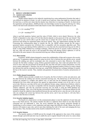  ISSN: 2088-8708
Int J Elec & Comp Eng, Vol. 12, No. 3, June 2022: 3238-3248
3244
3. RESULT AND DISCUSSION
3.1. Analysis and evaluation
3.1.1. Keys security
AKMS scheme depend on the indirectly transferring keys using mathematical formulas that make it
very difficult for attackers to break. As well, it careful not to send any values that might be a reason to reach
the main keys, so all the sent values that the attacker may obtain have no meaning or benefit. As observed on
the registration and login phases, AKMS provides zero-knowledge security by using the unify key K = H(S),
which is the hash result calculated in both sides based on some other mathematical formulae as (7), (8):
𝑆 = (𝐴 ∗ mustkey𝑃𝑢𝑏𝐴)𝑏
(7)
𝑆 = (𝐵 − mustkey)2𝑝𝑢𝑏𝐴
(8)
where to get both equations, hackers need the value of 𝑃𝑢𝑏𝐴, which is never shared. Moreover, the value
𝑃𝑢𝑏𝐼𝐷 is dependent on the value of 𝑃𝑟𝑖𝑣𝐴 that directly depends on the password of the user himself. That
ensures that no user will be able to get the correct key to connect the server unless he shows the correct
password used during his registration phase and never shared. Thus, any impersonation attempt also fails.
Concerning the communication phase to transfer the file, the AKMS scheme encrypt the file using a
generated random encryption key (𝑓𝑖𝑙𝑒𝑘𝑒𝑦) that is compatible with the encryption algorithm used. Then
encrypt this key to get sharing 𝑓𝑖𝑙𝑒𝑘𝑒𝑦 ciphertext in a way that only the concerned receiving user be able to
break it using Diffie–Hellman key exchange technique, which has proven its security worth in advance. In
this way, what will reach the server is the encrypted file along with sharing 𝑓𝑖𝑙𝑒𝑘𝑒𝑦 ciphertext. It will be
delivered in the same manner to the concerned receiving user without decrypting them.
3.1.2. Data security
In general, AKMS scheme designed to ensure the confidentiality of data and to preserve the security
and privacy. It guarantees duple security by using two-level, first is between the user and the server, second
between the sending user and his counterpart user who concerned to receive data. Moreover, the scheme
encrypts the file before sending it using 𝑓𝑖𝑙𝑒𝑘𝑒𝑦 generated random key, then sends and upload that to the
server to store. Only the user himself can decrypt the file, and what will send is useless information, even the
server cannot understand it. Therefore, the user will encrypt the generated random 𝑓𝑖𝑙𝑒𝑘𝑒𝑦 by using a shared
key between him and the concerned receiving user, using Diffie–Hellman key exchange technique to transfer
the key to the receiver secretly. Thus, maintain and guarantee the preservation of security and protection of
data.
3.1.3. Public channel transmission
AKMS scheme provides a double level of security, the first of which is at the user and server, and
the other between the sending user and the concerned receiving user. The shared keys on the first level of
security are reached in a complex and indirect way, as each user has his unshared password, thus will
distinguish him from others and protect him against an impersonation attempt even on his side or on the
server-side. Moreover, user data will be sent in its ciphertext format, using a random key (𝑓𝑖𝑙𝑒𝑘𝑒𝑦), which is
generated each time in a way that is compatible with the encryption algorithm used. Finally, get the sharing
𝑓𝑖𝑙𝑒𝑘𝑒𝑦 ciphertext, and only the concerned receiving user can break it using the Diffie–Hellman key
exchange technique. Thus, even if the big data environment channel attacked, it will become difficult for the
attacker to break the ciphertext data transferred between the user and the server, since the user is the only one
who can configure the correct key between him and the server, and if any can break it, will only find a
ciphertext data that does no benefit.
3.1.4. Security Isolation inquiry
The benefit of a cloud server is in the communication phase to store the ciphertext of users' data and
keys in the whole process. The scheme transfers the data in a ciphertext from which no one other than the
concerned user can understand it. Also, the server maintains the data security protection through its
transferring as well as ensures a strict registration and login stages that difficult to break. Means, the server's
function will remain to pass only, and no more than checking the truth of the users and managing the keys
between them. Thus, the data stored on the cloud be isolated from the server.
3.1.5. Security features
The security analysis of AKMS proved the strength of the approach to face most of the common
attacks through a powerful and strict way to enable the user to register himself in the server in a more robust
 