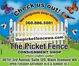 us o
                eck ents alway ut!
               h nsignm
         C                    s we
                       co            lco
                   w




                                       me
              Ne
                       360.886.5081


                                           com
             thepicketfencewa.

         The Picket Fence
104915




              Consignment shop
                   Where Crafters Gather
     30741 3rd Avenue, Suite 120, Black Diamond WA
         OPEN TUESDAY-SATURDAY 10-6 & SUNDAY 10-4
 