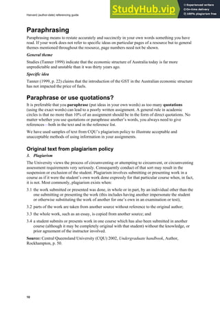 Harvard (author-date) referencing guide
10
Paraphrasing
Paraphrasing means to restate accurately and succinctly in your own words something you have
read. If your work does not refer to specific ideas on particular pages of a resource but to general
themes mentioned throughout the resource, page numbers need not be shown.
General theme
Studies (Tanner 1999) indicate that the economic structure of Australia today is far more
unpredictable and unstable than it was thirty years ago.
Specific idea
Tanner (1999, p. 22) claims that the introduction of the GST in the Australian economic structure
has not impacted the price of fuels.
Paraphrase or use quotations?
It is preferable that you paraphrase (put ideas in your own words) as too many quotations
(using the exact words) can lead to a poorly written assignment. A general rule in academic
circles is that no more than 10% of an assignment should be in the form of direct quotations. No
matter whether you use quotations or paraphrase another’s words, you always need to give
references—both in the text and in the reference list.
We have used samples of text from CQU’s plagiarism policy to illustrate acceptable and
unacceptable methods of using information in your assignments.
Original text from plagiarism policy
3. Plagiarism
The University views the process of circumventing or attempting to circumvent, or circumventing
assessment requirements very seriously. Consequently conduct of that sort may result in the
suspension or exclusion of the student. Plagiarism involves submitting or presenting work in a
course as if it were the student’s own work done expressly for that particular course when, in fact,
it is not. Most commonly, plagiarism exists when:
3.1 the work submitted or presented was done, in whole or in part, by an individual other than the
one submitting or presenting the work (this includes having another impersonate the student
or otherwise substituting the work of another for one’s own in an examination or test);
3.2 parts of the work are taken from another source without reference to the original author;
3.3 the whole work, such as an essay, is copied from another source; and
3.4 a student submits or presents work in one course which has also been submitted in another
course (although it may be completely original with that student) without the knowledge, or
prior agreement of the instructor involved.
Source: Central Queensland University (CQU) 2002, Undergraduate handbook, Author,
Rockhampton, p. 50.
 