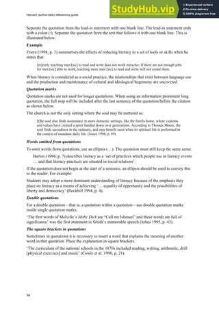 Harvard (author-date) referencing guide
14
Separate the quotation from the lead-in statement with one blank line. The lead-in statement ends
with a colon (:). Separate the quotation from the text that follows it with one blank line. This is
illustrated below.
Example
Friere (1998, p. 3) summarises the effects of reducing literacy to a set of tools or skills when he
states that:
[m]erely teaching men [sic] to read and write does not work miracles: If there are not enough jobs
for men [sic] able to work, teaching more men [sic] to read and write will not create them.
When literacy is considered as a social practice, the relationships that exist between language use
and the production and maintenance of cultural and ideological hegemony are uncovered.
Quotation marks
Quotation marks are not used for longer quotations. When using an information prominent long
quotation, the full stop will be included after the last sentence of the quotation before the citation
as shown below.
The church is not the only setting where the soul may be nurtured as:
[t]he soul also finds sustenance in more domestic settings, like the family home, where customs
and values have created a spirit handed down over generations. According to Thomas Moore, the
soul finds sacredness in the ordinary, and may benefit most when its spiritual life is performed in
the context of mundane daily life. (Jones 1998, p. 89)
Words omitted from quotations
To omit words from quotations, use an ellipsis (…). The quotation must still keep the same sense.
Barton (1994, p. 7) describes literacy as a ‘set of practices which people use in literacy events
… and that literacy practices are situated in social relations’.
If the quotation does not begin at the start of a sentence, an ellipsis should be used to convey this
to the reader. For example:
Students may adopt a more dominant understanding of literacy because of the emphasis they
place on literacy as a means of achieving ‘… equality of opportunity and the possibilities of
liberty and democracy’ (Rockhill 1994, p. 4).
Double quotations
For a double quotation—that is, a quotation within a quotation—use double quotation marks
inside single quotation marks:
‘The first words of Melville’s Moby Dick are “Call me Ishmael” and these words are full of
significance’ was the first statement in Smith’s memorable speech (Johns 1995, p. 43).
The square brackets in quotations
Sometimes in quotations it is necessary to insert a word that explains the meaning of another
word in that quotation. Place the explanation in square brackets.
‘The curriculum of the national schools in the 1870s included reading, writing, arithmetic, drill
[physical exercises] and music’ (Cowie et al. 1996, p. 21).
 