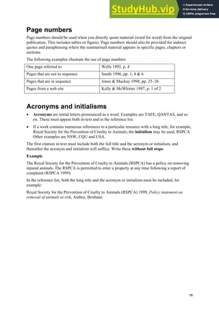 Harvard (author-date) referencing guide
15
Page numbers
Page numbers should be used when you directly quote material (word for word) from the original
publication. This includes tables or figures. Page numbers should also be provided for indirect
quotes and paraphrasing where the summarised material appears in specific pages, chapters or
sections.
The following examples illustrate the use of page numbers
One page referred to Wells 1992, p. 4
Pages that are not in sequence Smith 1996, pp. 1, 4 & 6
Pages that are in sequence Jones & Mackay 1998, pp. 25–26
Pages from a web site Kelly & McWhirter 1997, p. 1 of 2
Acronyms and initialisms
• Acronyms are initial letters pronounced as a word. Examples are TAFE, QANTAS, and so
on. These must appear both in-text and in the reference list.
• If a work contains numerous references to a particular resource with a long title, for example,
Royal Society for the Prevention of Cruelty to Animals, the initialism may be used, RSPCA.
Other examples are NSW, CQU and USA.
The first citation in-text must include both the full title and the acronym or initialism, and
thereafter the acronym and initialism will suffice. Write these without full stops.
Example
The Royal Society for the Prevention of Cruelty to Animals (RSPCA) has a policy on removing
injured animals. The RSPCA is permitted to enter a property at any time following a report of
complaint (RSPCA 1999).
In the reference list, both the long title and the acronym or initialism must be included, for
example:
Royal Society for the Prevention of Cruelty to Animals (RSPCA) 1999, Policy statement on
removal of animals at risk, Author, Brisbane.
 