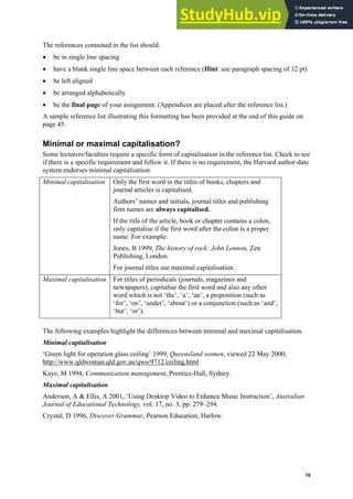 Harvard (author-date) referencing guide
19
The references contained in the list should:
• be in single line spacing
• have a blank single line space between each reference (Hint: use paragraph spacing of 12 pt)
• be left aligned
• be arranged alphabetically
• be the final page of your assignment. (Appendices are placed after the reference list.)
A sample reference list illustrating this formatting has been provided at the end of this guide on
page 45.
Minimal or maximal capitalisation?
Some lecturers/faculties require a specific form of capitalisation in the reference list. Check to see
if there is a specific requirement and follow it. If there is no requirement, the Harvard author-date
system endorses minimal capitalisation.
Minimal capitalisation Only the first word in the titles of books, chapters and
journal articles is capitalised.
Authors’ names and initials, journal titles and publishing
firm names are always capitalised.
If the title of the article, book or chapter contains a colon,
only capitalise if the first word after the colon is a proper
name. For example:
Jones, B 1999, The history of rock: John Lennon, Zen
Publishing, London.
For journal titles use maximal capitalisation.
Maximal capitalisation For titles of periodicals (journals, magazines and
newspapers), capitalise the first word and also any other
word which is not ‘the’, ‘a’, ‘an’, a preposition (such as
‘for’, ‘on’, ‘under’, ‘about’) or a conjunction (such as ‘and’,
‘but’, ‘or’).
The following examples highlight the differences between minimal and maximal capitalisation.
Minimal capitalisation
‘Green light for operation glass ceiling’ 1999, Queensland women, viewed 22 May 2000,
http://www.qldwoman.qld.gov.au/qwo/9712/ceiling.html
Kaye, M 1994, Communication management, Prentice-Hall, Sydney.
Maximal capitalisation
Anderson, A & Ellis, A 2001, ‘Using Desktop Video to Enhance Music Instruction’, Australian
Journal of Educational Technology, vol. 17, no. 3, pp. 279–294.
Crystal, D 1996, Discover Grammar, Pearson Education, Harlow.
 