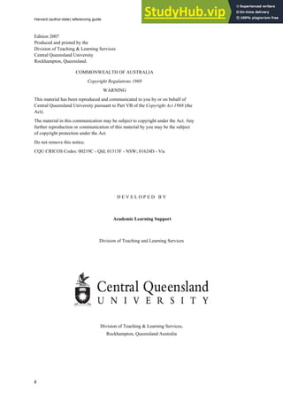 Harvard (author-date) referencing guide
2
Edition 2007
Produced and printed by the
Division of Teaching & Learning Services
Central Queensland University
Rockhampton, Queensland.
COMMONWEALTH OF AUSTRALIA
Copyright Regulations 1969
WARNING
This material has been reproduced and communicated to you by or on behalf of
Central Queensland University pursuant to Part VB of the Copyright Act 1968 (the
Act).
The material in this communication may be subject to copyright under the Act. Any
further reproduction or communication of this material by you may be the subject
of copyright protection under the Act.
Do not remove this notice.
CQU CRICOS Codes: 00219C - Qld; 01315F - NSW; 01624D - Vic
D E V E L O P E D B Y
Academic Learning Support
Division of Teaching and Learning Services
Division of Teaching & Learning Services,
Rockhampton, Queensland Australia
 