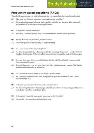 Harvard (author-date) referencing guide
20
Frequently asked questions (FAQs)
These FAQs may provide you with information that you cannot find elsewhere in this booklet.
Q1: Why is the word Author sometimes used to identify the publisher?
A1: The word author is used when the author and the publisher are the same. This commonly
occurs when referencing government publications.
Q2: Is the printer also the publisher?
A2: Not often. Do not use phrases like ‘Government Printer’ to indicate the publisher.
Q3: What if there are two publishers for the resource?
A3: Show both publishers separated by an ampersand (&).
Q4: Do I need to cite all the editorial offices?
A4: No. Cite the main editorial office responsible for producing the resource—use the first one
listed on the title page. To be sure, check this on the verso page (the back of the title page).
Q5: Does the Australian Government Publishing Service (AGPS) publish all Commonwealth
Government publications?
A5: The AGPS does not exist any more; however, older publications may give the AGPS as the
publisher and this should be adhered to.
Q6: Do I include the country name as well as the city/town name?
A6: No. However, the manual does state, that you could give the country with little known
place names (p. 203).
Q7: Is the date of publication the same as the copyright date?
A7: No. For some publications the copyright is held by an author who may arrange publications
by different publishers on different dates.
Q8: Is the author’s name the same as the name next to the © symbol?
A8: Not usually—but sometimes this can be the case.
 