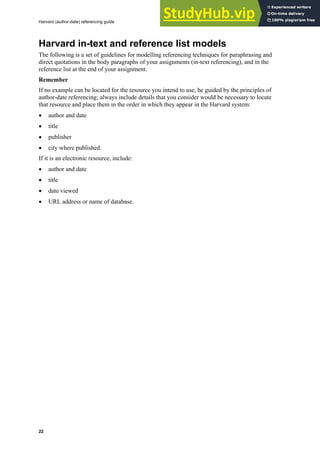 Harvard (author-date) referencing guide
22
Harvard in-text and reference list models
The following is a set of guidelines for modelling referencing techniques for paraphrasing and
direct quotations in the body paragraphs of your assignments (in-text referencing), and in the
reference list at the end of your assignment.
Remember
If no example can be located for the resource you intend to use, be guided by the principles of
author-date referencing; always include details that you consider would be necessary to locate
that resource and place them in the order in which they appear in the Harvard system:
• author and date
• title
• publisher
• city where published.
If it is an electronic resource, include:
• author and date
• title
• date viewed
• URL address or name of database.
 