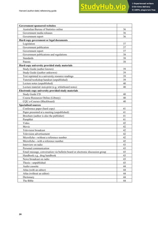 Harvard (author-date) referencing guide
24
Government sponsored websites
Australian Bureau of Statistics online 36
Government media releases 36
Government report 36
Hard copy government or legal documents
Legislation 37
Government publication 37
Government report 37
Government publications and regulations 38
Standards 38
Patents 38
Hard copy university provided study materials
Study Guide (author known) 39
Study Guide ((author unknown) 39
Text reprinted in a university resource readings 39
Tutorial/workshop handout (unpublished) 39
Lecture notes (unpublished) 40
Lecture material–non-print (e.g. whiteboard notes) 40
Electronic copy university provided study materials
Study Guide CD 40
Course Resources Online (Library) 40
CQU e-Courses (Blackboard) 40
Specialised sources
Conference paper (hard copy) 41
Paper presented at a meeting (unpublished) 41
Brochure (author is also the publisher) 41
Pamphlet 41
Video 42
Movie 42
Television broadcast 42
Television advertisement 42
Microfiche—without a reference number 42
Microfiche—with a reference number 42
Interview on radio 43
Personal communication 43
Email message, conversation via bulletin board or electronic discussion group 43
Handbook e.g., drug handbook 43
News broadcast on radio 43
Thesis—unpublished 43
Audio cassette 44
Atlas (with an editor) 44
Atlas (without an editor) 44
Dictionary 44
The Bible 44
 