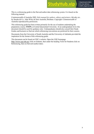 Harvard (author-date) referencing guide
3
This is a referencing guide to the Harvard author-date referencing system. It is based on the
following manual:
Commonwealth of Australia 2002, Style manual for authors, editors and printers, 6th edn, rev.
by Snooks & Co., John Wiley & Sons Australia, Brisbane. Copyright: Commonwealth of
Australia reproduced by permission.
This referencing guide has been written primarily for the use of students undertaking the
preparatory course, STEPS, at Central Queensland University. At an undergraduate level, this
document should be used for guidance only. Undergraduates should also consult their Study
Guides and lecturers to find out which referencing conventions are preferred for their courses.
Documents from the University of South Australia and the University of Adelaide provided the
inspiration for the format of this referencing guide.
This document can be found on CQU’s website. Open the CQU homepage
http://www.cqu.edu.au/ click on students, then under the heading Tools for Students click on
Referencing, then on Harvard (author-date).
 