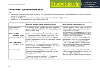 Harvard (author-date) referencing guide
36
Government sponsored web sites
Note:
• Many Federal Government websites now indicate that the copyright belongs to Commonwealth of Australia regardless of the office or department
to which the website refers.
• Many Queensland Government websites now indicate their copyright as being The State of Queensland.
• Always check the website for copyright details on Government sites.
Examples of how to refer to the resource in-text Model to follow in the reference list
Australian Bureau of
Statistics online
Note: Use ABS in
subsequent entries
The number of children living with only one of their natural
parents doubled between 1988 and 1998 (Australian Bureau of
Statistics (ABS) 1998).
or
‘Out of Australia’s 4.6 million children aged under eighteen,
…’ (Australian Bureau of Statistics (ABS) 1998, p. 1 of 2).
Australian Bureau of Statistics (ABS) 1998, 4442.0
One in four children do not live with both natural
parents, viewed 25 July 2002,
http://www.abs.gov.au/ausstats/abs%40.nsf/e5cb0b
45f4547cc4ca25697500217f47/28f203d3e10ef834c
a2568a90013628c!OpenDocument
Government media releases
Note: Use CSIRO in
subsequent entries
According to the Commonwealth Scientific and Industrial
Research Organisation (CSIRO) (1997–2004), sheep weighing
has always been an …
or
According to the Commonwealth Scientific and Industrial
Research Organisation (CSIRO) (1997–2004, p. 5 of 12), ‘the
benefits of the new sheep weigher technology …’.
Commonwealth Scientific and Industrial Research
Organisation (CSIRO) 1997–2004, Revolutionary
sheep weigher on trial, media release Ref PRO
4_168, 15 Sept 2004, viewed 16 September 2004,
http://www.csiro.au/index.asp?type=mediaRelease
&id=sheepweigher&style=mediaRelease
Government report The success of new teaching techniques in engineering
laboratories has been documented (Engineering Education
Steering Committee 1996).
or
‘Engineering laboratories now employ …’ (Engineering
Education Steering Committee 1996, p. 10 of 120).
Engineering Education Steering Committee 1996,
Educating engineers for a changing Australia: draft
report, viewed 28 August 1996,
http://www.uow.edu.au/pwrsysed/project/review.htm
 