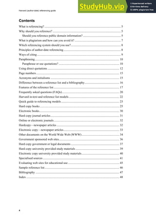 Harvard (author-date) referencing guide
4
Contents
What is referencing? ..................................................................................................... 5
Why should you reference? .......................................................................................... 5
Should you reference public domain information? .................................................. 5
What is plagiarism and how can you avoid it? ............................................................. 7
Which referencing system should you use?.................................................................. 8
Principles of author-date referencing............................................................................ 8
Ways of citing............................................................................................................... 9
Paraphrasing................................................................................................................ 10
Paraphrase or use quotations? ................................................................................ 10
Using direct quotations ............................................................................................... 12
Page numbers.............................................................................................................. 15
Acronyms and initialisms ........................................................................................... 15
Difference between a reference list and a bibliography.............................................. 16
Features of the reference list....................................................................................... 17
Frequently asked questions (FAQs)............................................................................ 20
Harvard in-text and reference list models................................................................... 22
Quick guide to referencing models............................................................................. 23
Hard copy books ......................................................................................................... 25
Electronic books.......................................................................................................... 30
Hard copy journal articles........................................................................................... 31
Online or electronic journals....................................................................................... 32
Hardcopy—newspaper articles................................................................................... 32
Electronic copy—newspaper articles.......................................................................... 33
Other documents on the World Wide Web (WWW).................................................. 34
Government sponsored web sites................................................................................ 36
Hard copy government or legal documents ................................................................ 37
Hard copy university provided study materials .......................................................... 39
Electronic copy university provided study materials.................................................. 40
Specialised sources ..................................................................................................... 41
Evaluating web sites for educational use.................................................................... 45
Sample reference list................................................................................................... 46
Bibliography ............................................................................................................... 47
Index ........................................................................................................................... 48
 
