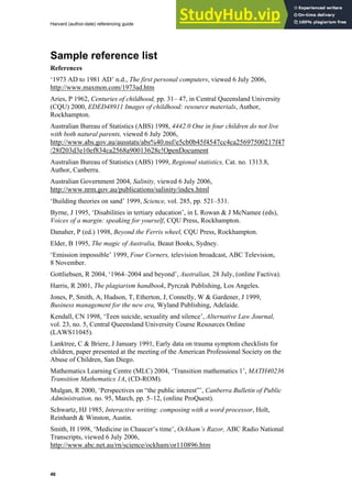 Harvard (author-date) referencing guide
46
Sample reference list
References
‘1973 AD to 1981 AD’ n.d., The first personal computers, viewed 6 July 2006,
http://www.maxmon.com/1973ad.htm
Aries, P 1962, Centuries of childhood, pp. 31– 47, in Central Queensland University
(CQU) 2000, EDED48911 Images of childhood: resource materials, Author,
Rockhampton.
Australian Bureau of Statistics (ABS) 1998, 4442.0 One in four children do not live
with both natural parents, viewed 6 July 2006,
http://www.abs.gov.au/ausstats/abs%40.nsf/e5cb0b45f4547cc4ca25697500217f47
/28f203d3e10ef834ca2568a90013628c!OpenDocument
Australian Bureau of Statistics (ABS) 1999, Regional statistics, Cat. no. 1313.8,
Author, Canberra.
Australian Government 2004, Salinity, viewed 6 July 2006,
http://www.nrm.gov.au/publications/salinity/index.html
‘Building theories on sand’ 1999, Science, vol. 285, pp. 521–531.
Byrne, J 1995, ‘Disabilities in tertiary education’, in L Rowan & J McNamee (eds),
Voices of a margin: speaking for yourself, CQU Press, Rockhampton.
Danaher, P (ed.) 1998, Beyond the Ferris wheel, CQU Press, Rockhampton.
Elder, B 1995, The magic of Australia, Beaut Books, Sydney.
‘Emission impossible’ 1999, Four Corners, television broadcast, ABC Television,
8 November.
Gottliebsen, R 2004, ‘1964–2004 and beyond’, Australian, 28 July, (online Factiva).
Harris, R 2001, The plagiarism handbook, Pyrczak Publishing, Los Angeles.
Jones, P, Smith, A, Hudson, T, Etherton, J, Connelly, W & Gardener, J 1999,
Business management for the new era, Wyland Publishing, Adelaide.
Kendall, CN 1998, ‘Teen suicide, sexuality and silence’, Alternative Law Journal,
vol. 23, no. 5, Central Queensland University Course Resources Online
(LAWS11045).
Lanktree, C & Briere, J January 1991, Early data on trauma symptom checklists for
children, paper presented at the meeting of the American Professional Society on the
Abuse of Children, San Diego.
Mathematics Learning Centre (MLC) 2004, ‘Transition mathematics 1’, MATH40236
Transition Mathematics 1A, (CD-ROM).
Mulgan, R 2000, ‘Perspectives on “the public interest”’, Canberra Bulletin of Public
Administration, no. 95, March, pp. 5–12, (online ProQuest).
Schwartz, HJ 1985, Interactive writing: composing with a word processor, Holt,
Reinhardt & Winston, Austin.
Smith, H 1998, ‘Medicine in Chaucer’s time’, Ockham’s Razor, ABC Radio National
Transcripts, viewed 6 July 2006,
http://www.abc.net.au/rn/science/ockham/or110896.htm
 