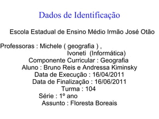 Dados de Identificação
   Escola Estadual de Ensino Médio Irmão José Otão

Professoras : Michele ( geografia ) ,
                        Ivoneti (Informática)
         Componente Curricular : Geografia
       Aluno : Bruno Reis e Andressa Kiminsky
           Data de Execução : 16/04/2011
          Data de Finalização : 16/06/2011
                      Turma : 104
             Série : 1º ano
              Assunto : Floresta Boreais
 