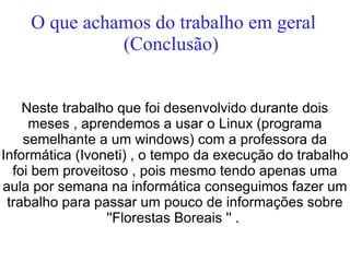 O que achamos do trabalho em geral
              (Conclusão)


    Neste trabalho que foi desenvolvido durante dois
     meses , aprendemos a usar o Linux (programa
    semelhante a um windows) com a professora da
Informática (Ivoneti) , o tempo da execução do trabalho
  foi bem proveitoso , pois mesmo tendo apenas uma
aula por semana na informática conseguimos fazer um
 trabalho para passar um pouco de informações sobre
                 ''Florestas Boreais '' .
 