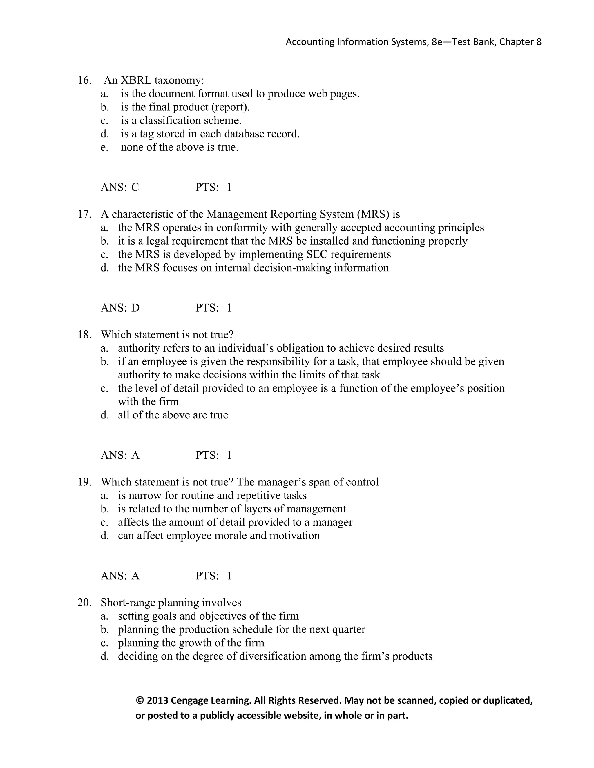 Accounting Information Systems, 8e—Test Bank, Chapter 8
© 2013 Cengage Learning. All Rights Reserved. May not be scanned, copied or duplicated,
or posted to a publicly accessible website, in whole or in part.
16. An XBRL taxonomy:
a. is the document format used to produce web pages.
b. is the final product (report).
c. is a classification scheme.
d. is a tag stored in each database record.
e. none of the above is true.
ANS: C PTS: 1
17. A characteristic of the Management Reporting System (MRS) is
a. the MRS operates in conformity with generally accepted accounting principles
b. it is a legal requirement that the MRS be installed and functioning properly
c. the MRS is developed by implementing SEC requirements
d. the MRS focuses on internal decision-making information
ANS: D PTS: 1
18. Which statement is not true?
a. authority refers to an individual’s obligation to achieve desired results
b. if an employee is given the responsibility for a task, that employee should be given
authority to make decisions within the limits of that task
c. the level of detail provided to an employee is a function of the employee’s position
with the firm
d. all of the above are true
ANS: A PTS: 1
19. Which statement is not true? The manager’s span of control
a. is narrow for routine and repetitive tasks
b. is related to the number of layers of management
c. affects the amount of detail provided to a manager
d. can affect employee morale and motivation
ANS: A PTS: 1
20. Short-range planning involves
a. setting goals and objectives of the firm
b. planning the production schedule for the next quarter
c. planning the growth of the firm
d. deciding on the degree of diversification among the firm’s products
 