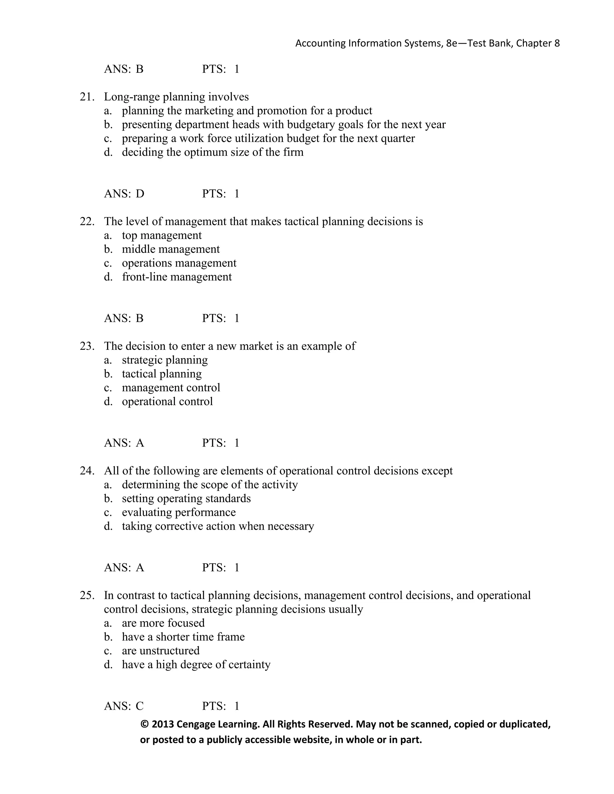 Accounting Information Systems, 8e—Test Bank, Chapter 8
© 2013 Cengage Learning. All Rights Reserved. May not be scanned, copied or duplicated,
or posted to a publicly accessible website, in whole or in part.
ANS: B PTS: 1
21. Long-range planning involves
a. planning the marketing and promotion for a product
b. presenting department heads with budgetary goals for the next year
c. preparing a work force utilization budget for the next quarter
d. deciding the optimum size of the firm
ANS: D PTS: 1
22. The level of management that makes tactical planning decisions is
a. top management
b. middle management
c. operations management
d. front-line management
ANS: B PTS: 1
23. The decision to enter a new market is an example of
a. strategic planning
b. tactical planning
c. management control
d. operational control
ANS: A PTS: 1
24. All of the following are elements of operational control decisions except
a. determining the scope of the activity
b. setting operating standards
c. evaluating performance
d. taking corrective action when necessary
ANS: A PTS: 1
25. In contrast to tactical planning decisions, management control decisions, and operational
control decisions, strategic planning decisions usually
a. are more focused
b. have a shorter time frame
c. are unstructured
d. have a high degree of certainty
ANS: C PTS: 1
 