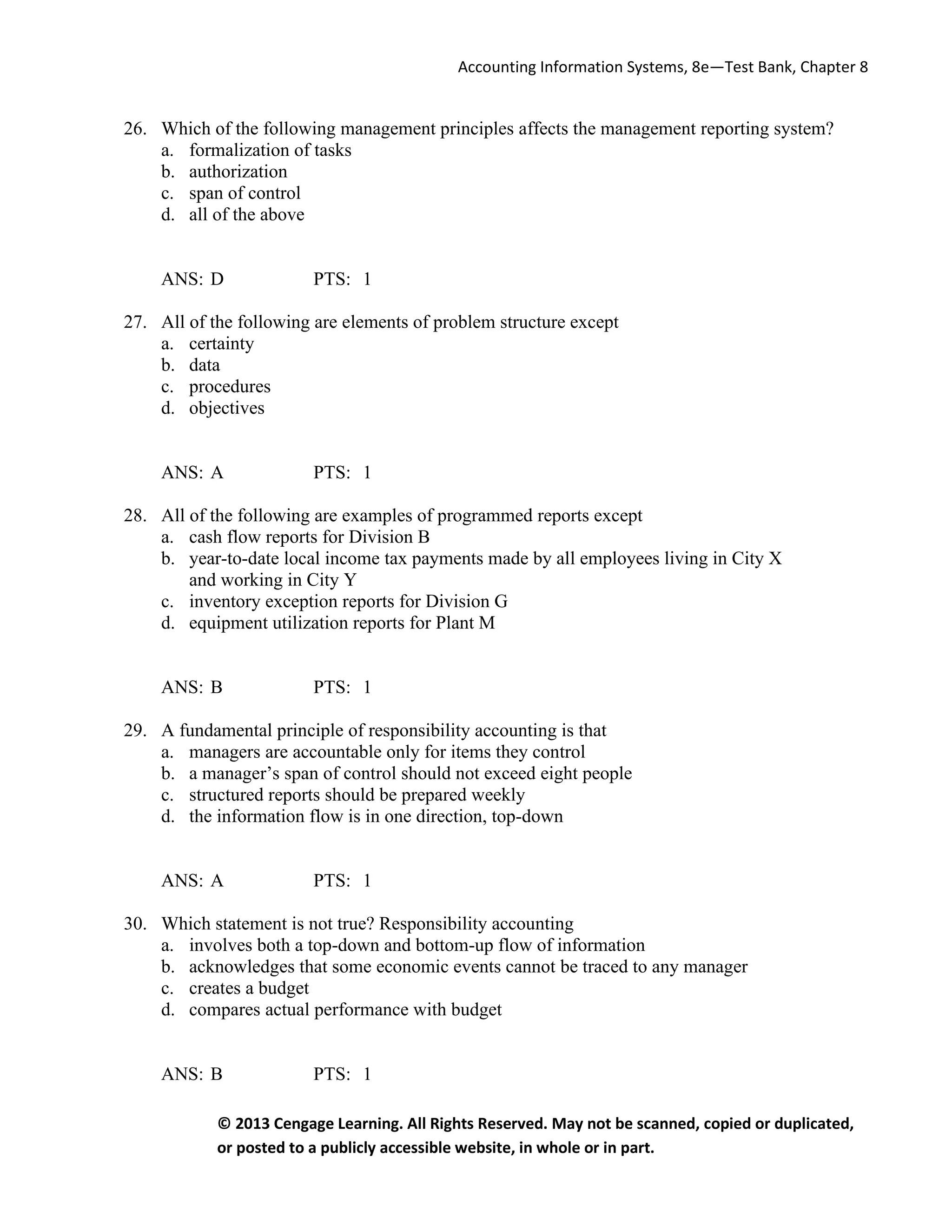 Accounting Information Systems, 8e—Test Bank, Chapter 8
© 2013 Cengage Learning. All Rights Reserved. May not be scanned, copied or duplicated,
or posted to a publicly accessible website, in whole or in part.
26. Which of the following management principles affects the management reporting system?
a. formalization of tasks
b. authorization
c. span of control
d. all of the above
ANS: D PTS: 1
27. All of the following are elements of problem structure except
a. certainty
b. data
c. procedures
d. objectives
ANS: A PTS: 1
28. All of the following are examples of programmed reports except
a. cash flow reports for Division B
b. year-to-date local income tax payments made by all employees living in City X
and working in City Y
c. inventory exception reports for Division G
d. equipment utilization reports for Plant M
ANS: B PTS: 1
29. A fundamental principle of responsibility accounting is that
a. managers are accountable only for items they control
b. a manager’s span of control should not exceed eight people
c. structured reports should be prepared weekly
d. the information flow is in one direction, top-down
ANS: A PTS: 1
30. Which statement is not true? Responsibility accounting
a. involves both a top-down and bottom-up flow of information
b. acknowledges that some economic events cannot be traced to any manager
c. creates a budget
d. compares actual performance with budget
ANS: B PTS: 1
 