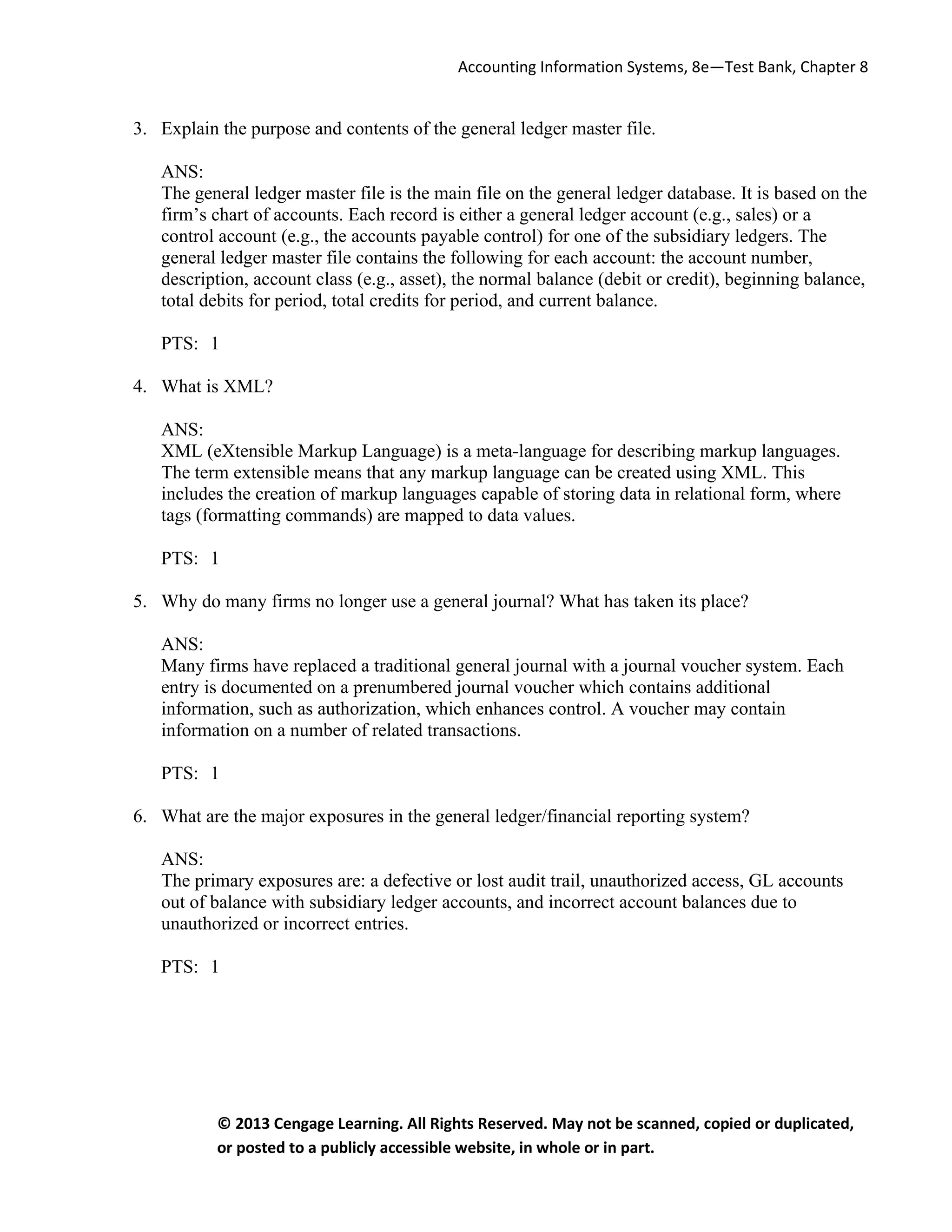 Accounting Information Systems, 8e—Test Bank, Chapter 8
© 2013 Cengage Learning. All Rights Reserved. May not be scanned, copied or duplicated,
or posted to a publicly accessible website, in whole or in part.
3. Explain the purpose and contents of the general ledger master file.
ANS:
The general ledger master file is the main file on the general ledger database. It is based on the
firm’s chart of accounts. Each record is either a general ledger account (e.g., sales) or a
control account (e.g., the accounts payable control) for one of the subsidiary ledgers. The
general ledger master file contains the following for each account: the account number,
description, account class (e.g., asset), the normal balance (debit or credit), beginning balance,
total debits for period, total credits for period, and current balance.
PTS: 1
4. What is XML?
ANS:
XML (eXtensible Markup Language) is a meta-language for describing markup languages.
The term extensible means that any markup language can be created using XML. This
includes the creation of markup languages capable of storing data in relational form, where
tags (formatting commands) are mapped to data values.
PTS: 1
5. Why do many firms no longer use a general journal? What has taken its place?
ANS:
Many firms have replaced a traditional general journal with a journal voucher system. Each
entry is documented on a prenumbered journal voucher which contains additional
information, such as authorization, which enhances control. A voucher may contain
information on a number of related transactions.
PTS: 1
6. What are the major exposures in the general ledger/financial reporting system?
ANS:
The primary exposures are: a defective or lost audit trail, unauthorized access, GL accounts
out of balance with subsidiary ledger accounts, and incorrect account balances due to
unauthorized or incorrect entries.
PTS: 1
 