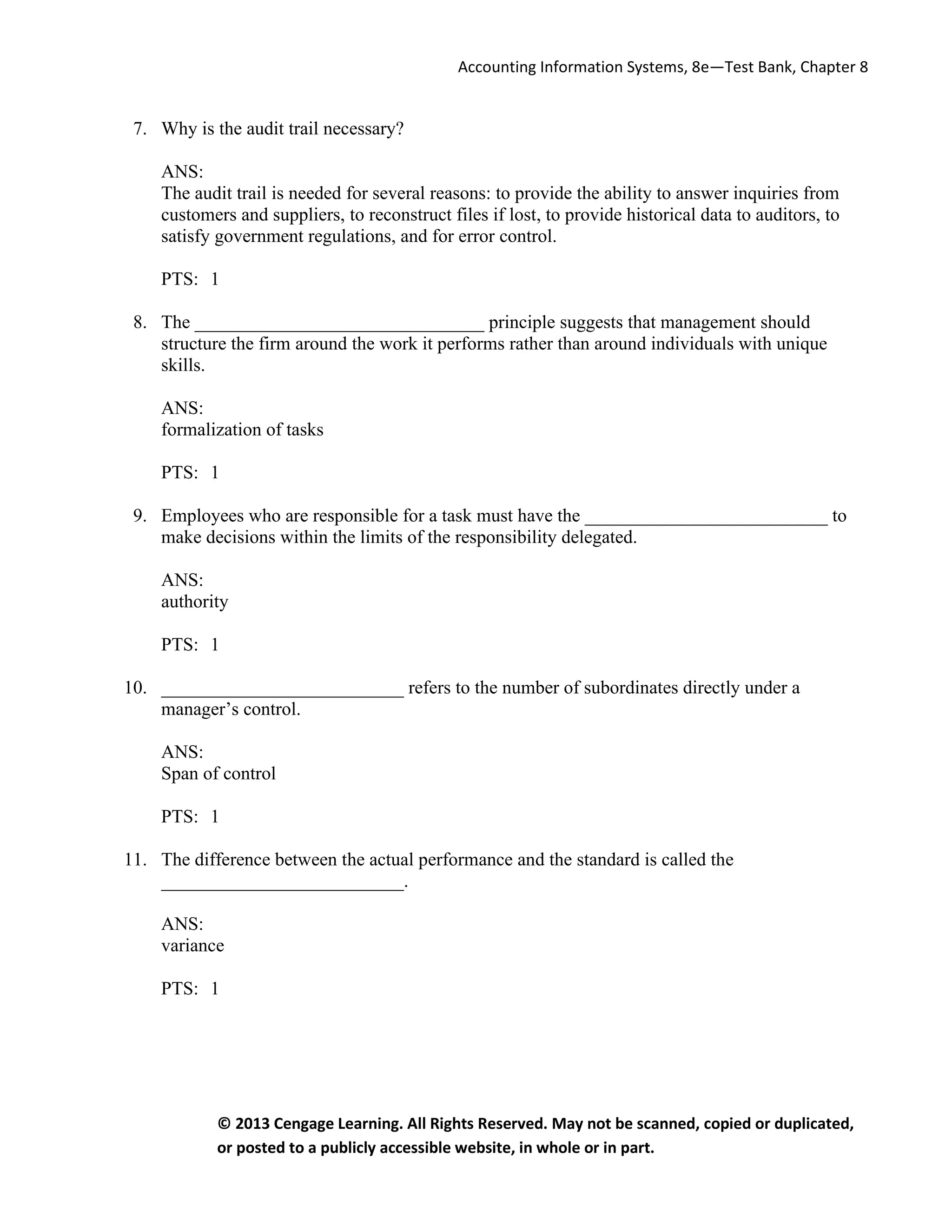 Accounting Information Systems, 8e—Test Bank, Chapter 8
© 2013 Cengage Learning. All Rights Reserved. May not be scanned, copied or duplicated,
or posted to a publicly accessible website, in whole or in part.
7. Why is the audit trail necessary?
ANS:
The audit trail is needed for several reasons: to provide the ability to answer inquiries from
customers and suppliers, to reconstruct files if lost, to provide historical data to auditors, to
satisfy government regulations, and for error control.
PTS: 1
8. The _______________________________ principle suggests that management should
structure the firm around the work it performs rather than around individuals with unique
skills.
ANS:
formalization of tasks
PTS: 1
9. Employees who are responsible for a task must have the __________________________ to
make decisions within the limits of the responsibility delegated.
ANS:
authority
PTS: 1
10. __________________________ refers to the number of subordinates directly under a
manager’s control.
ANS:
Span of control
PTS: 1
11. The difference between the actual performance and the standard is called the
__________________________.
ANS:
variance
PTS: 1
 