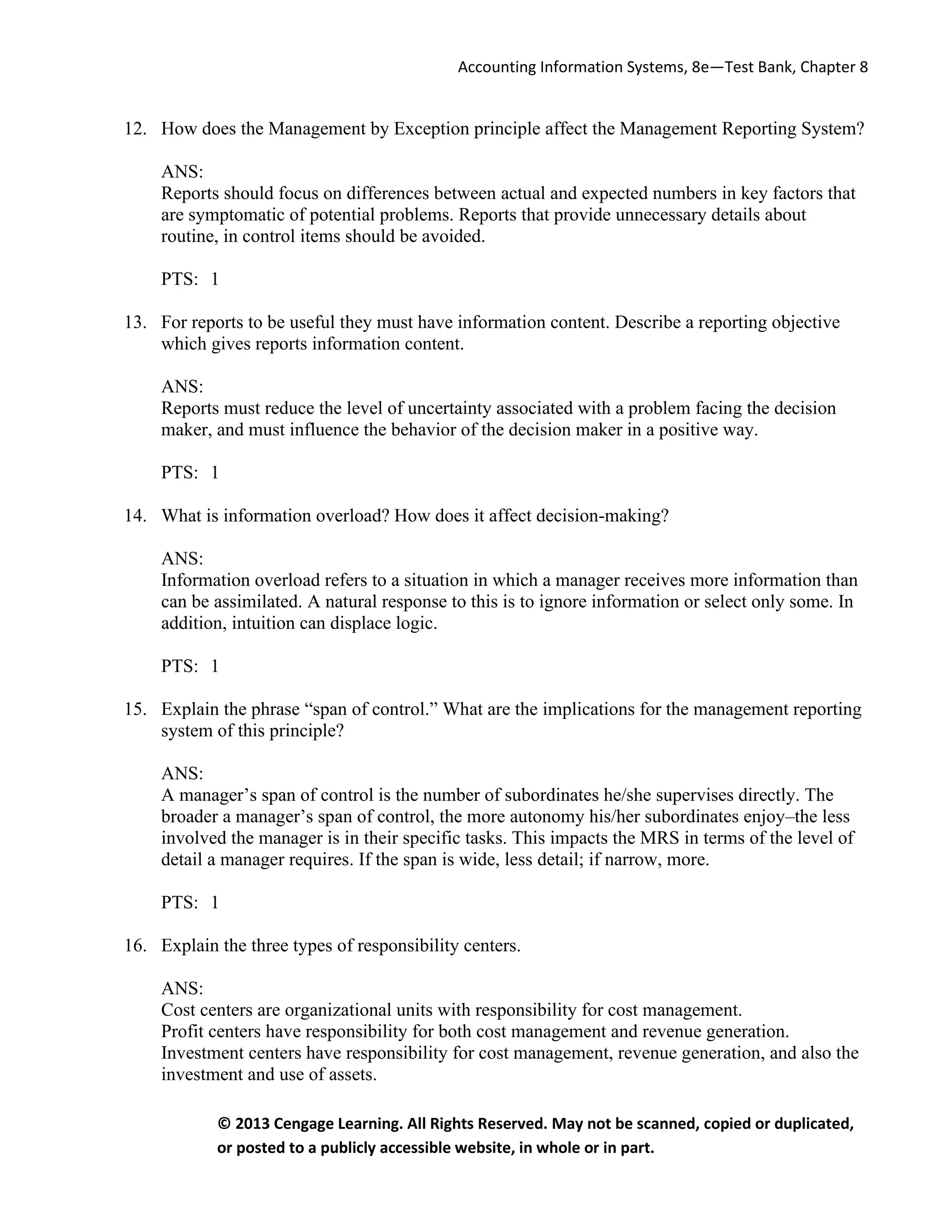 Accounting Information Systems, 8e—Test Bank, Chapter 8
© 2013 Cengage Learning. All Rights Reserved. May not be scanned, copied or duplicated,
or posted to a publicly accessible website, in whole or in part.
12. How does the Management by Exception principle affect the Management Reporting System?
ANS:
Reports should focus on differences between actual and expected numbers in key factors that
are symptomatic of potential problems. Reports that provide unnecessary details about
routine, in control items should be avoided.
PTS: 1
13. For reports to be useful they must have information content. Describe a reporting objective
which gives reports information content.
ANS:
Reports must reduce the level of uncertainty associated with a problem facing the decision
maker, and must influence the behavior of the decision maker in a positive way.
PTS: 1
14. What is information overload? How does it affect decision-making?
ANS:
Information overload refers to a situation in which a manager receives more information than
can be assimilated. A natural response to this is to ignore information or select only some. In
addition, intuition can displace logic.
PTS: 1
15. Explain the phrase “span of control.” What are the implications for the management reporting
system of this principle?
ANS:
A manager’s span of control is the number of subordinates he/she supervises directly. The
broader a manager’s span of control, the more autonomy his/her subordinates enjoy–the less
involved the manager is in their specific tasks. This impacts the MRS in terms of the level of
detail a manager requires. If the span is wide, less detail; if narrow, more.
PTS: 1
16. Explain the three types of responsibility centers.
ANS:
Cost centers are organizational units with responsibility for cost management.
Profit centers have responsibility for both cost management and revenue generation.
Investment centers have responsibility for cost management, revenue generation, and also the
investment and use of assets.
 