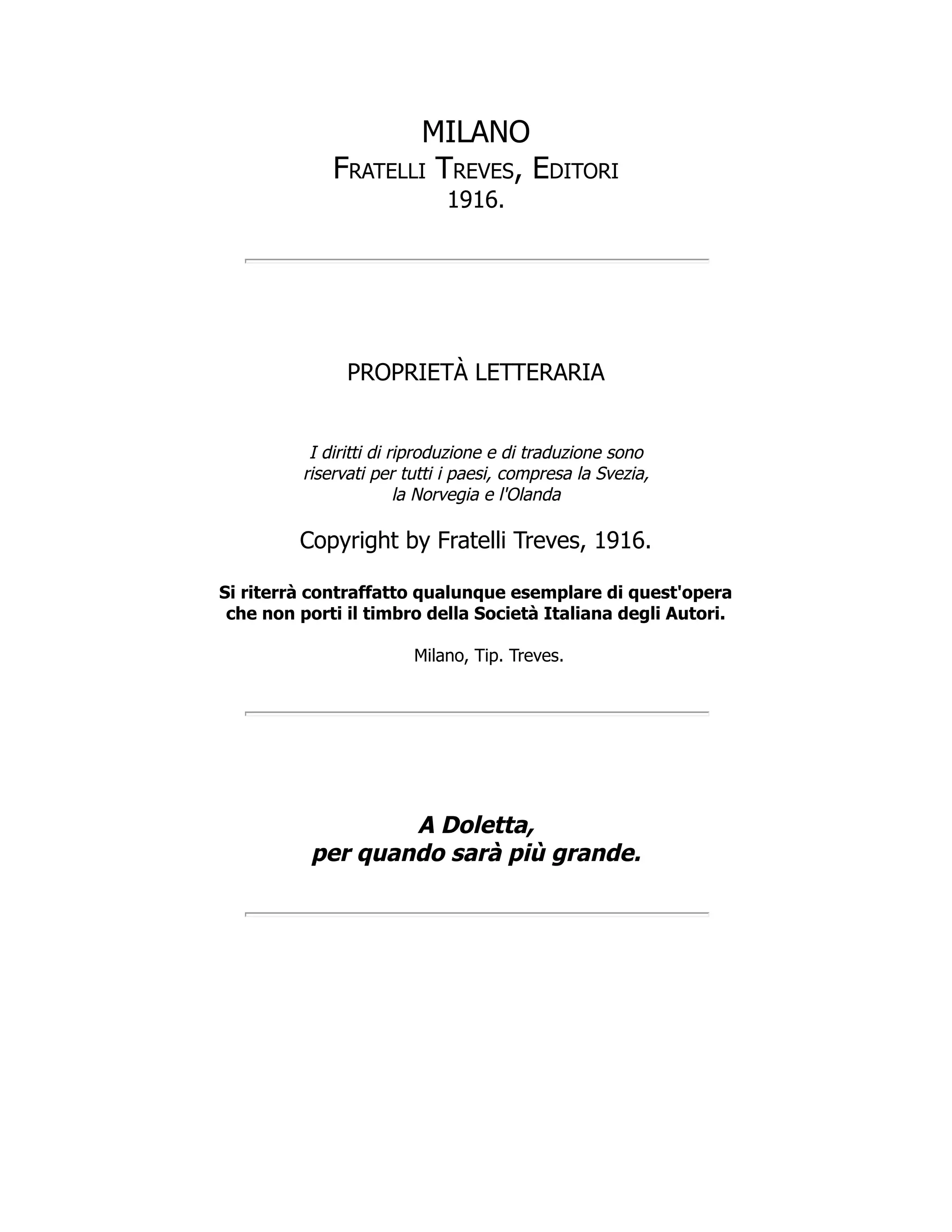 MILANO
Fratelli Treves, Editori
1916.
PROPRIETÀ LETTERARIA
I diritti di riproduzione e di traduzione sono
riservati per tutti i paesi, compresa la Svezia,
la Norvegia e l'Olanda
Copyright by Fratelli Treves, 1916.
Si riterrà contraffatto qualunque esemplare di quest'opera
che non porti il timbro della Società Italiana degli Autori.
Milano, Tip. Treves.
A Doletta,
per quando sarà più grande.
 