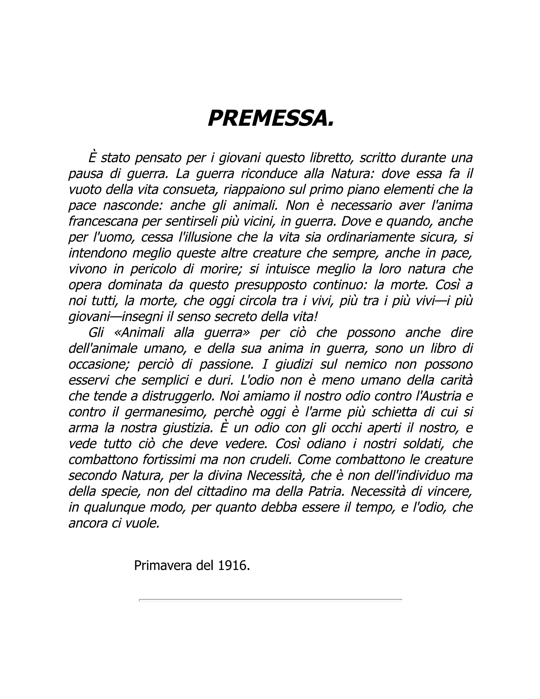 PREMESSA.
È stato pensato per i giovani questo libretto, scritto durante una
pausa di guerra. La guerra riconduce alla Natura: dove essa fa il
vuoto della vita consueta, riappaiono sul primo piano elementi che la
pace nasconde: anche gli animali. Non è necessario aver l'anima
francescana per sentirseli più vicini, in guerra. Dove e quando, anche
per l'uomo, cessa l'illusione che la vita sia ordinariamente sicura, si
intendono meglio queste altre creature che sempre, anche in pace,
vivono in pericolo di morire; si intuisce meglio la loro natura che
opera dominata da questo presupposto continuo: la morte. Così a
noi tutti, la morte, che oggi circola tra i vivi, più tra i più vivi—i più
giovani—insegni il senso secreto della vita!
Gli «Animali alla guerra» per ciò che possono anche dire
dell'animale umano, e della sua anima in guerra, sono un libro di
occasione; perciò di passione. I giudizi sul nemico non possono
esservi che semplici e duri. L'odio non è meno umano della carità
che tende a distruggerlo. Noi amiamo il nostro odio contro l'Austria e
contro il germanesimo, perchè oggi è l'arme più schietta di cui si
arma la nostra giustizia. È un odio con gli occhi aperti il nostro, e
vede tutto ciò che deve vedere. Così odiano i nostri soldati, che
combattono fortissimi ma non crudeli. Come combattono le creature
secondo Natura, per la divina Necessità, che è non dell'individuo ma
della specie, non del cittadino ma della Patria. Necessità di vincere,
in qualunque modo, per quanto debba essere il tempo, e l'odio, che
ancora ci vuole.
Primavera del 1916.
 