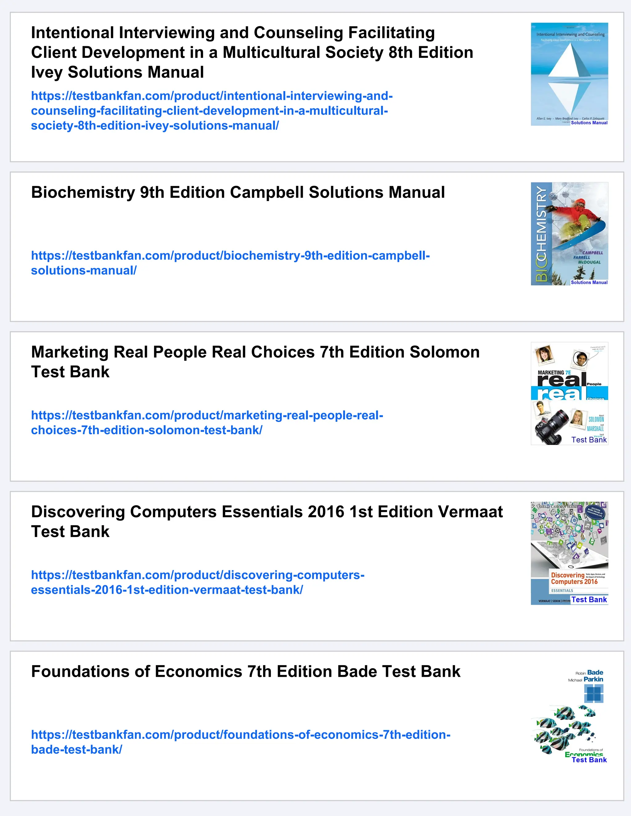 Intentional Interviewing and Counseling Facilitating
Client Development in a Multicultural Society 8th Edition
Ivey Solutions Manual
https://testbankfan.com/product/intentional-interviewing-and-
counseling-facilitating-client-development-in-a-multicultural-
society-8th-edition-ivey-solutions-manual/
Biochemistry 9th Edition Campbell Solutions Manual
https://testbankfan.com/product/biochemistry-9th-edition-campbell-
solutions-manual/
Marketing Real People Real Choices 7th Edition Solomon
Test Bank
https://testbankfan.com/product/marketing-real-people-real-
choices-7th-edition-solomon-test-bank/
Discovering Computers Essentials 2016 1st Edition Vermaat
Test Bank
https://testbankfan.com/product/discovering-computers-
essentials-2016-1st-edition-vermaat-test-bank/
Foundations of Economics 7th Edition Bade Test Bank
https://testbankfan.com/product/foundations-of-economics-7th-edition-
bade-test-bank/
 