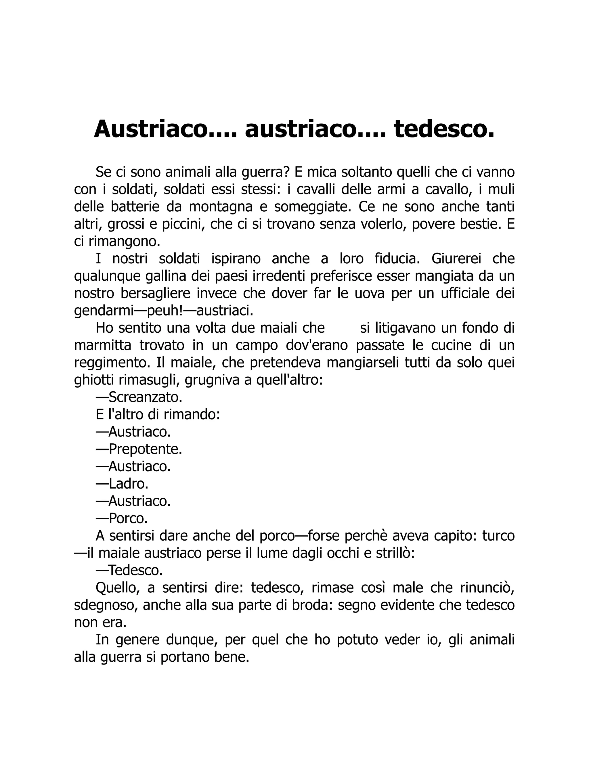 Austriaco.... austriaco.... tedesco.
Se ci sono animali alla guerra? E mica soltanto quelli che ci vanno
con i soldati, soldati essi stessi: i cavalli delle armi a cavallo, i muli
delle batterie da montagna e someggiate. Ce ne sono anche tanti
altri, grossi e piccini, che ci si trovano senza volerlo, povere bestie. E
ci rimangono.
I nostri soldati ispirano anche a loro fiducia. Giurerei che
qualunque gallina dei paesi irredenti preferisce esser mangiata da un
nostro bersagliere invece che dover far le uova per un ufficiale dei
gendarmi—peuh!—austriaci.
Ho sentito una volta due maiali che si litigavano un fondo di
marmitta trovato in un campo dov'erano passate le cucine di un
reggimento. Il maiale, che pretendeva mangiarseli tutti da solo quei
ghiotti rimasugli, grugniva a quell'altro:
—Screanzato.
E l'altro di rimando:
—Austriaco.
—Prepotente.
—Austriaco.
—Ladro.
—Austriaco.
—Porco.
A sentirsi dare anche del porco—forse perchè aveva capito: turco
—il maiale austriaco perse il lume dagli occhi e strillò:
—Tedesco.
Quello, a sentirsi dire: tedesco, rimase così male che rinunciò,
sdegnoso, anche alla sua parte di broda: segno evidente che tedesco
non era.
In genere dunque, per quel che ho potuto veder io, gli animali
alla guerra si portano bene.
 