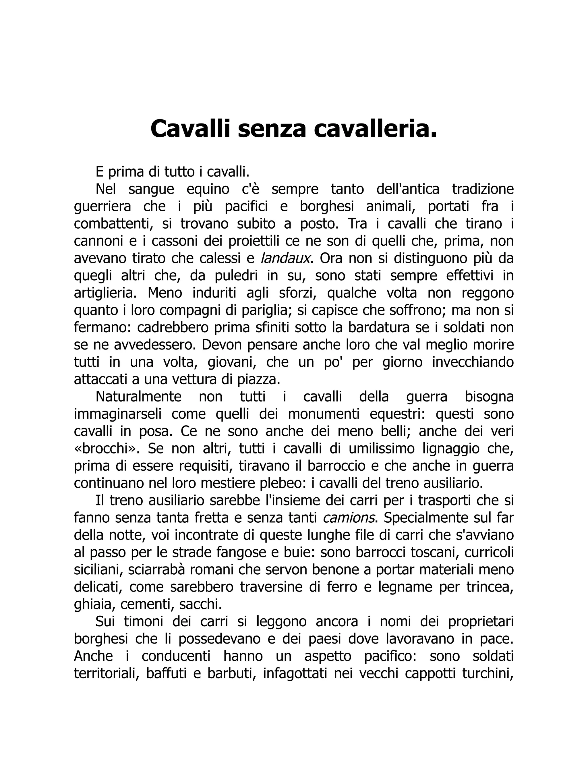 Cavalli senza cavalleria.
E prima di tutto i cavalli.
Nel sangue equino c'è sempre tanto dell'antica tradizione
guerriera che i più pacifici e borghesi animali, portati fra i
combattenti, si trovano subito a posto. Tra i cavalli che tirano i
cannoni e i cassoni dei proiettili ce ne son di quelli che, prima, non
avevano tirato che calessi e landaux. Ora non si distinguono più da
quegli altri che, da puledri in su, sono stati sempre effettivi in
artiglieria. Meno induriti agli sforzi, qualche volta non reggono
quanto i loro compagni di pariglia; si capisce che soffrono; ma non si
fermano: cadrebbero prima sfiniti sotto la bardatura se i soldati non
se ne avvedessero. Devon pensare anche loro che val meglio morire
tutti in una volta, giovani, che un po' per giorno invecchiando
attaccati a una vettura di piazza.
Naturalmente non tutti i cavalli della guerra bisogna
immaginarseli come quelli dei monumenti equestri: questi sono
cavalli in posa. Ce ne sono anche dei meno belli; anche dei veri
«brocchi». Se non altri, tutti i cavalli di umilissimo lignaggio che,
prima di essere requisiti, tiravano il barroccio e che anche in guerra
continuano nel loro mestiere plebeo: i cavalli del treno ausiliario.
Il treno ausiliario sarebbe l'insieme dei carri per i trasporti che si
fanno senza tanta fretta e senza tanti camions. Specialmente sul far
della notte, voi incontrate di queste lunghe file di carri che s'avviano
al passo per le strade fangose e buie: sono barrocci toscani, curricoli
siciliani, sciarrabà romani che servon benone a portar materiali meno
delicati, come sarebbero traversine di ferro e legname per trincea,
ghiaia, cementi, sacchi.
Sui timoni dei carri si leggono ancora i nomi dei proprietari
borghesi che li possedevano e dei paesi dove lavoravano in pace.
Anche i conducenti hanno un aspetto pacifico: sono soldati
territoriali, baffuti e barbuti, infagottati nei vecchi cappotti turchini,
 