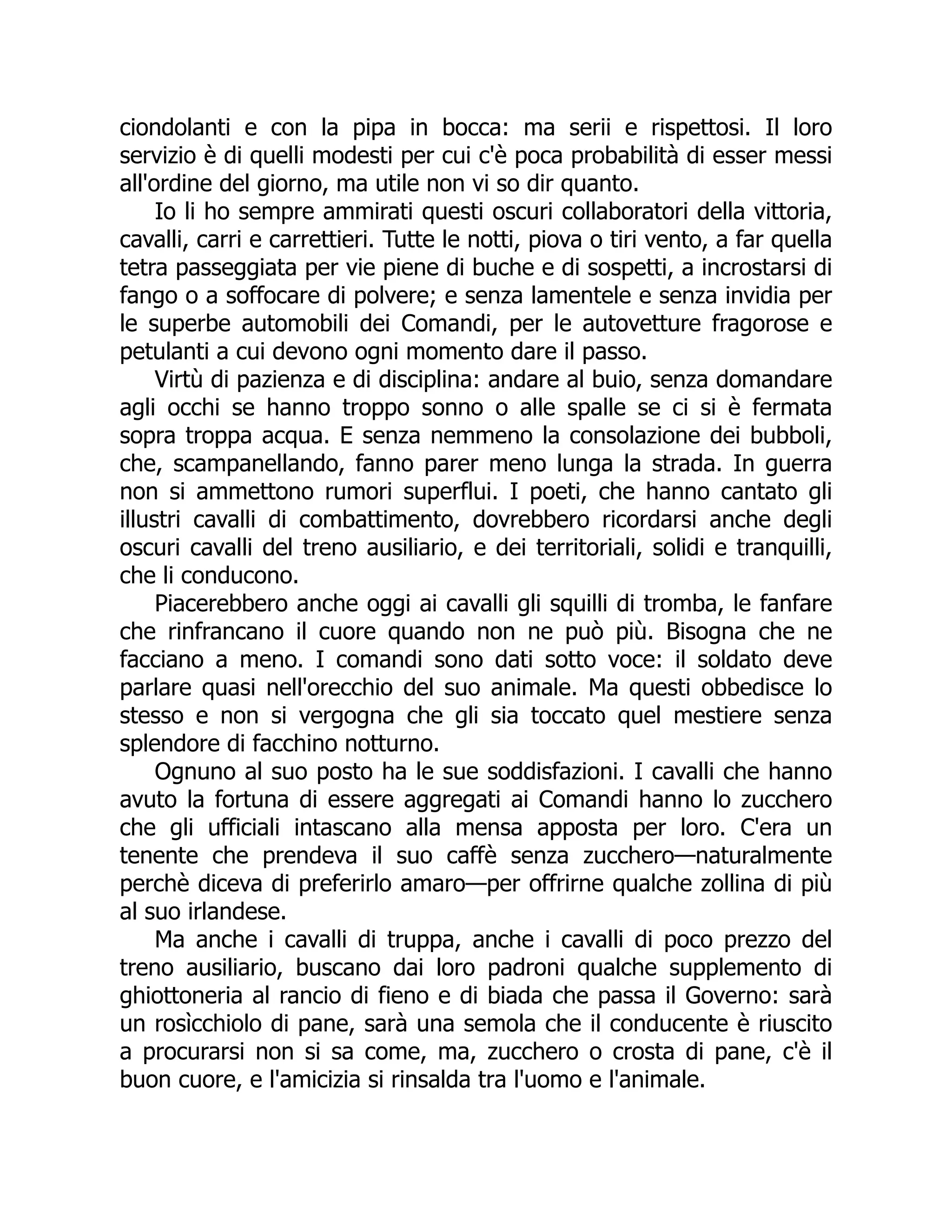 ciondolanti e con la pipa in bocca: ma serii e rispettosi. Il loro
servizio è di quelli modesti per cui c'è poca probabilità di esser messi
all'ordine del giorno, ma utile non vi so dir quanto.
Io li ho sempre ammirati questi oscuri collaboratori della vittoria,
cavalli, carri e carrettieri. Tutte le notti, piova o tiri vento, a far quella
tetra passeggiata per vie piene di buche e di sospetti, a incrostarsi di
fango o a soffocare di polvere; e senza lamentele e senza invidia per
le superbe automobili dei Comandi, per le autovetture fragorose e
petulanti a cui devono ogni momento dare il passo.
Virtù di pazienza e di disciplina: andare al buio, senza domandare
agli occhi se hanno troppo sonno o alle spalle se ci si è fermata
sopra troppa acqua. E senza nemmeno la consolazione dei bubboli,
che, scampanellando, fanno parer meno lunga la strada. In guerra
non si ammettono rumori superflui. I poeti, che hanno cantato gli
illustri cavalli di combattimento, dovrebbero ricordarsi anche degli
oscuri cavalli del treno ausiliario, e dei territoriali, solidi e tranquilli,
che li conducono.
Piacerebbero anche oggi ai cavalli gli squilli di tromba, le fanfare
che rinfrancano il cuore quando non ne può più. Bisogna che ne
facciano a meno. I comandi sono dati sotto voce: il soldato deve
parlare quasi nell'orecchio del suo animale. Ma questi obbedisce lo
stesso e non si vergogna che gli sia toccato quel mestiere senza
splendore di facchino notturno.
Ognuno al suo posto ha le sue soddisfazioni. I cavalli che hanno
avuto la fortuna di essere aggregati ai Comandi hanno lo zucchero
che gli ufficiali intascano alla mensa apposta per loro. C'era un
tenente che prendeva il suo caffè senza zucchero—naturalmente
perchè diceva di preferirlo amaro—per offrirne qualche zollina di più
al suo irlandese.
Ma anche i cavalli di truppa, anche i cavalli di poco prezzo del
treno ausiliario, buscano dai loro padroni qualche supplemento di
ghiottoneria al rancio di fieno e di biada che passa il Governo: sarà
un rosìcchiolo di pane, sarà una semola che il conducente è riuscito
a procurarsi non si sa come, ma, zucchero o crosta di pane, c'è il
buon cuore, e l'amicizia si rinsalda tra l'uomo e l'animale.
 