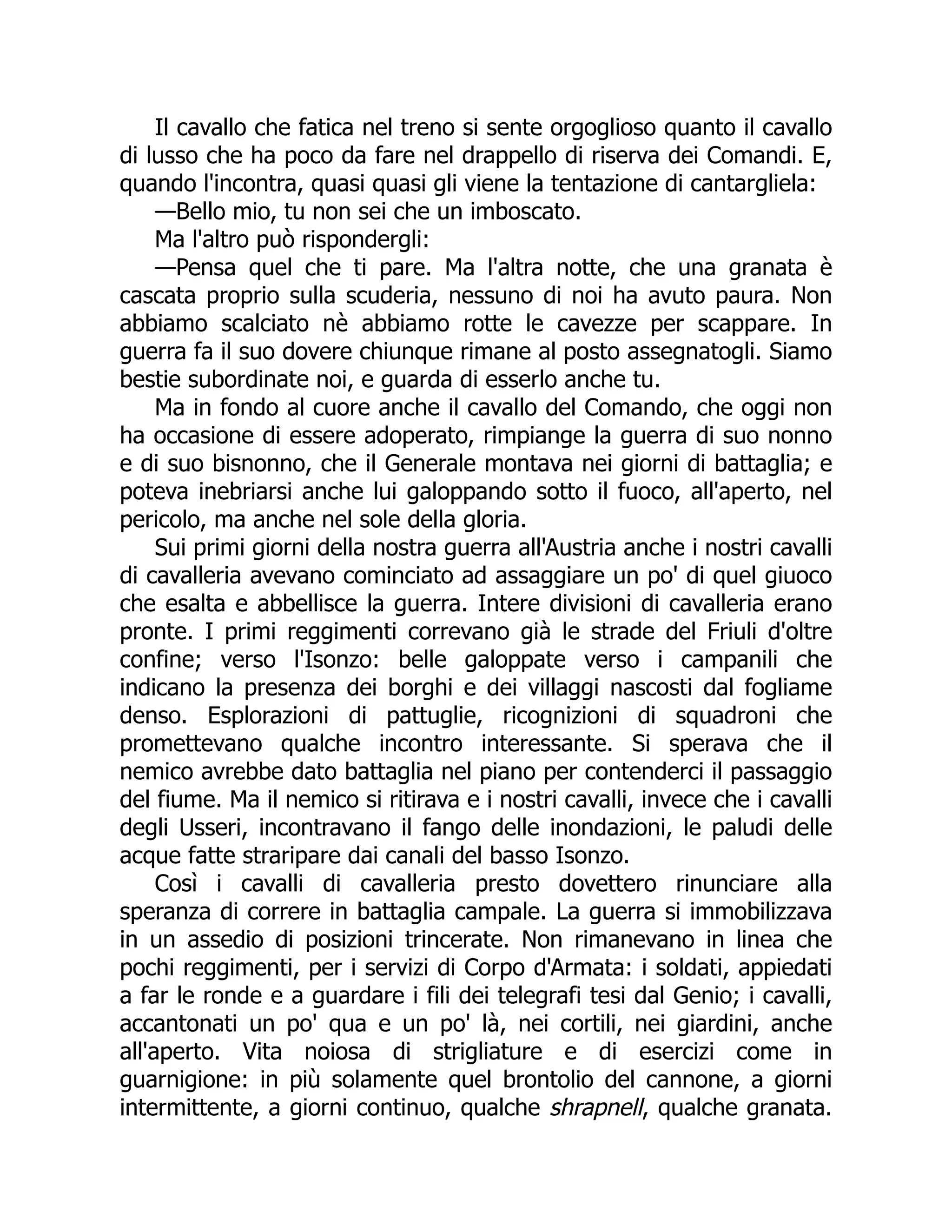 Il cavallo che fatica nel treno si sente orgoglioso quanto il cavallo
di lusso che ha poco da fare nel drappello di riserva dei Comandi. E,
quando l'incontra, quasi quasi gli viene la tentazione di cantargliela:
—Bello mio, tu non sei che un imboscato.
Ma l'altro può rispondergli:
—Pensa quel che ti pare. Ma l'altra notte, che una granata è
cascata proprio sulla scuderia, nessuno di noi ha avuto paura. Non
abbiamo scalciato nè abbiamo rotte le cavezze per scappare. In
guerra fa il suo dovere chiunque rimane al posto assegnatogli. Siamo
bestie subordinate noi, e guarda di esserlo anche tu.
Ma in fondo al cuore anche il cavallo del Comando, che oggi non
ha occasione di essere adoperato, rimpiange la guerra di suo nonno
e di suo bisnonno, che il Generale montava nei giorni di battaglia; e
poteva inebriarsi anche lui galoppando sotto il fuoco, all'aperto, nel
pericolo, ma anche nel sole della gloria.
Sui primi giorni della nostra guerra all'Austria anche i nostri cavalli
di cavalleria avevano cominciato ad assaggiare un po' di quel giuoco
che esalta e abbellisce la guerra. Intere divisioni di cavalleria erano
pronte. I primi reggimenti correvano già le strade del Friuli d'oltre
confine; verso l'Isonzo: belle galoppate verso i campanili che
indicano la presenza dei borghi e dei villaggi nascosti dal fogliame
denso. Esplorazioni di pattuglie, ricognizioni di squadroni che
promettevano qualche incontro interessante. Si sperava che il
nemico avrebbe dato battaglia nel piano per contenderci il passaggio
del fiume. Ma il nemico si ritirava e i nostri cavalli, invece che i cavalli
degli Usseri, incontravano il fango delle inondazioni, le paludi delle
acque fatte straripare dai canali del basso Isonzo.
Così i cavalli di cavalleria presto dovettero rinunciare alla
speranza di correre in battaglia campale. La guerra si immobilizzava
in un assedio di posizioni trincerate. Non rimanevano in linea che
pochi reggimenti, per i servizi di Corpo d'Armata: i soldati, appiedati
a far le ronde e a guardare i fili dei telegrafi tesi dal Genio; i cavalli,
accantonati un po' qua e un po' là, nei cortili, nei giardini, anche
all'aperto. Vita noiosa di strigliature e di esercizi come in
guarnigione: in più solamente quel brontolio del cannone, a giorni
intermittente, a giorni continuo, qualche shrapnell, qualche granata.
 