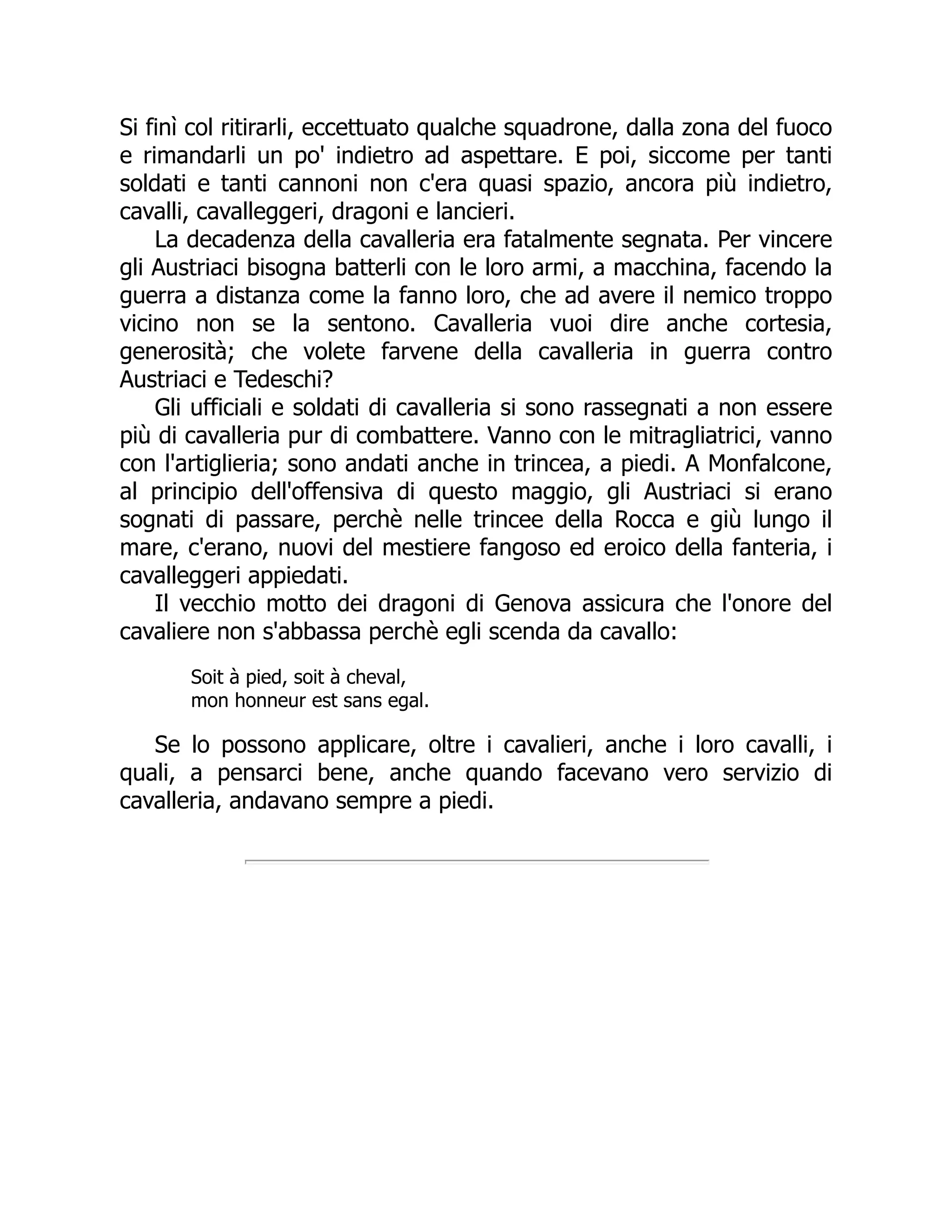 Si finì col ritirarli, eccettuato qualche squadrone, dalla zona del fuoco
e rimandarli un po' indietro ad aspettare. E poi, siccome per tanti
soldati e tanti cannoni non c'era quasi spazio, ancora più indietro,
cavalli, cavalleggeri, dragoni e lancieri.
La decadenza della cavalleria era fatalmente segnata. Per vincere
gli Austriaci bisogna batterli con le loro armi, a macchina, facendo la
guerra a distanza come la fanno loro, che ad avere il nemico troppo
vicino non se la sentono. Cavalleria vuoi dire anche cortesia,
generosità; che volete farvene della cavalleria in guerra contro
Austriaci e Tedeschi?
Gli ufficiali e soldati di cavalleria si sono rassegnati a non essere
più di cavalleria pur di combattere. Vanno con le mitragliatrici, vanno
con l'artiglieria; sono andati anche in trincea, a piedi. A Monfalcone,
al principio dell'offensiva di questo maggio, gli Austriaci si erano
sognati di passare, perchè nelle trincee della Rocca e giù lungo il
mare, c'erano, nuovi del mestiere fangoso ed eroico della fanteria, i
cavalleggeri appiedati.
Il vecchio motto dei dragoni di Genova assicura che l'onore del
cavaliere non s'abbassa perchè egli scenda da cavallo:
Soit à pied, soit à cheval,
mon honneur est sans egal.
Se lo possono applicare, oltre i cavalieri, anche i loro cavalli, i
quali, a pensarci bene, anche quando facevano vero servizio di
cavalleria, andavano sempre a piedi.
 