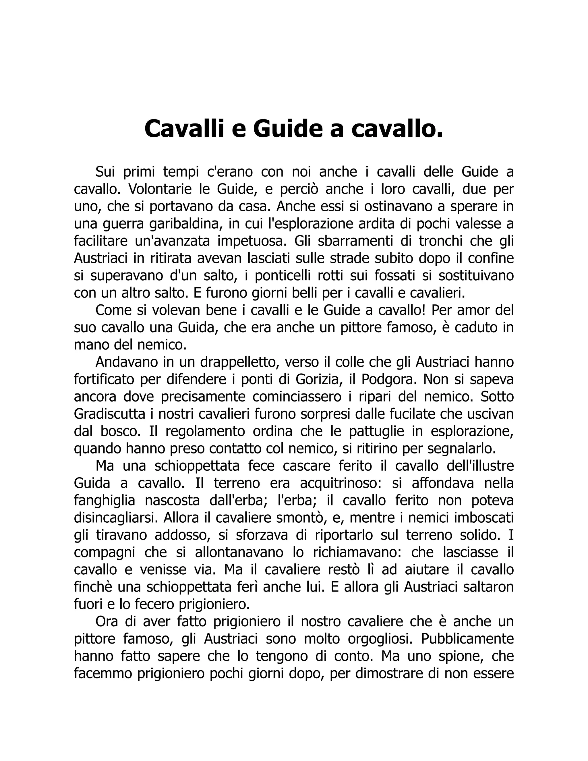 Cavalli e Guide a cavallo.
Sui primi tempi c'erano con noi anche i cavalli delle Guide a
cavallo. Volontarie le Guide, e perciò anche i loro cavalli, due per
uno, che si portavano da casa. Anche essi si ostinavano a sperare in
una guerra garibaldina, in cui l'esplorazione ardita di pochi valesse a
facilitare un'avanzata impetuosa. Gli sbarramenti di tronchi che gli
Austriaci in ritirata avevan lasciati sulle strade subito dopo il confine
si superavano d'un salto, i ponticelli rotti sui fossati si sostituivano
con un altro salto. E furono giorni belli per i cavalli e cavalieri.
Come si volevan bene i cavalli e le Guide a cavallo! Per amor del
suo cavallo una Guida, che era anche un pittore famoso, è caduto in
mano del nemico.
Andavano in un drappelletto, verso il colle che gli Austriaci hanno
fortificato per difendere i ponti di Gorizia, il Podgora. Non si sapeva
ancora dove precisamente cominciassero i ripari del nemico. Sotto
Gradiscutta i nostri cavalieri furono sorpresi dalle fucilate che uscivan
dal bosco. Il regolamento ordina che le pattuglie in esplorazione,
quando hanno preso contatto col nemico, si ritirino per segnalarlo.
Ma una schioppettata fece cascare ferito il cavallo dell'illustre
Guida a cavallo. Il terreno era acquitrinoso: si affondava nella
fanghiglia nascosta dall'erba; l'erba; il cavallo ferito non poteva
disincagliarsi. Allora il cavaliere smontò, e, mentre i nemici imboscati
gli tiravano addosso, si sforzava di riportarlo sul terreno solido. I
compagni che si allontanavano lo richiamavano: che lasciasse il
cavallo e venisse via. Ma il cavaliere restò lì ad aiutare il cavallo
finchè una schioppettata ferì anche lui. E allora gli Austriaci saltaron
fuori e lo fecero prigioniero.
Ora di aver fatto prigioniero il nostro cavaliere che è anche un
pittore famoso, gli Austriaci sono molto orgogliosi. Pubblicamente
hanno fatto sapere che lo tengono di conto. Ma uno spione, che
facemmo prigioniero pochi giorni dopo, per dimostrare di non essere
 