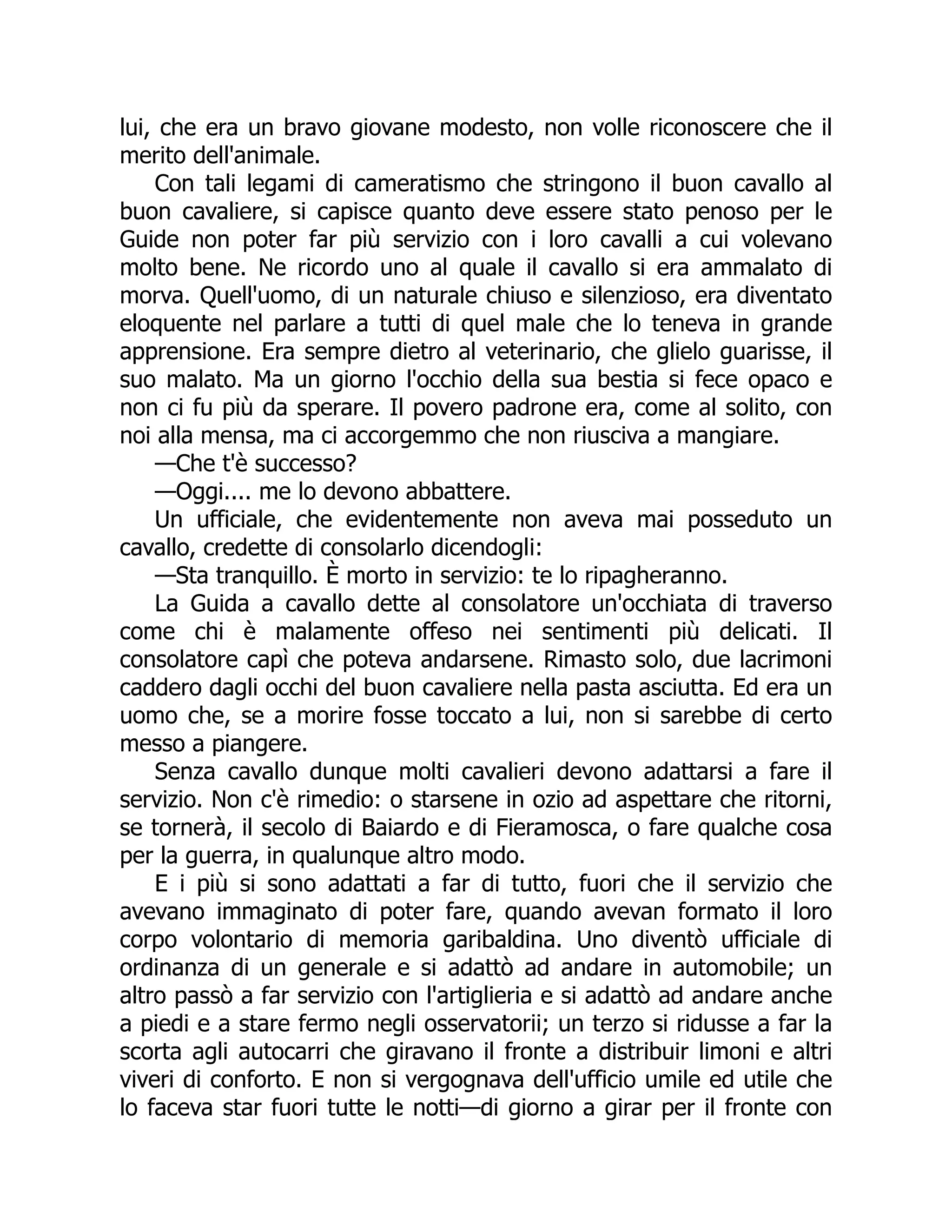 lui, che era un bravo giovane modesto, non volle riconoscere che il
merito dell'animale.
Con tali legami di cameratismo che stringono il buon cavallo al
buon cavaliere, si capisce quanto deve essere stato penoso per le
Guide non poter far più servizio con i loro cavalli a cui volevano
molto bene. Ne ricordo uno al quale il cavallo si era ammalato di
morva. Quell'uomo, di un naturale chiuso e silenzioso, era diventato
eloquente nel parlare a tutti di quel male che lo teneva in grande
apprensione. Era sempre dietro al veterinario, che glielo guarisse, il
suo malato. Ma un giorno l'occhio della sua bestia si fece opaco e
non ci fu più da sperare. Il povero padrone era, come al solito, con
noi alla mensa, ma ci accorgemmo che non riusciva a mangiare.
—Che t'è successo?
—Oggi.... me lo devono abbattere.
Un ufficiale, che evidentemente non aveva mai posseduto un
cavallo, credette di consolarlo dicendogli:
—Sta tranquillo. È morto in servizio: te lo ripagheranno.
La Guida a cavallo dette al consolatore un'occhiata di traverso
come chi è malamente offeso nei sentimenti più delicati. Il
consolatore capì che poteva andarsene. Rimasto solo, due lacrimoni
caddero dagli occhi del buon cavaliere nella pasta asciutta. Ed era un
uomo che, se a morire fosse toccato a lui, non si sarebbe di certo
messo a piangere.
Senza cavallo dunque molti cavalieri devono adattarsi a fare il
servizio. Non c'è rimedio: o starsene in ozio ad aspettare che ritorni,
se tornerà, il secolo di Baiardo e di Fieramosca, o fare qualche cosa
per la guerra, in qualunque altro modo.
E i più si sono adattati a far di tutto, fuori che il servizio che
avevano immaginato di poter fare, quando avevan formato il loro
corpo volontario di memoria garibaldina. Uno diventò ufficiale di
ordinanza di un generale e si adattò ad andare in automobile; un
altro passò a far servizio con l'artiglieria e si adattò ad andare anche
a piedi e a stare fermo negli osservatorii; un terzo si ridusse a far la
scorta agli autocarri che giravano il fronte a distribuir limoni e altri
viveri di conforto. E non si vergognava dell'ufficio umile ed utile che
lo faceva star fuori tutte le notti—di giorno a girar per il fronte con
 