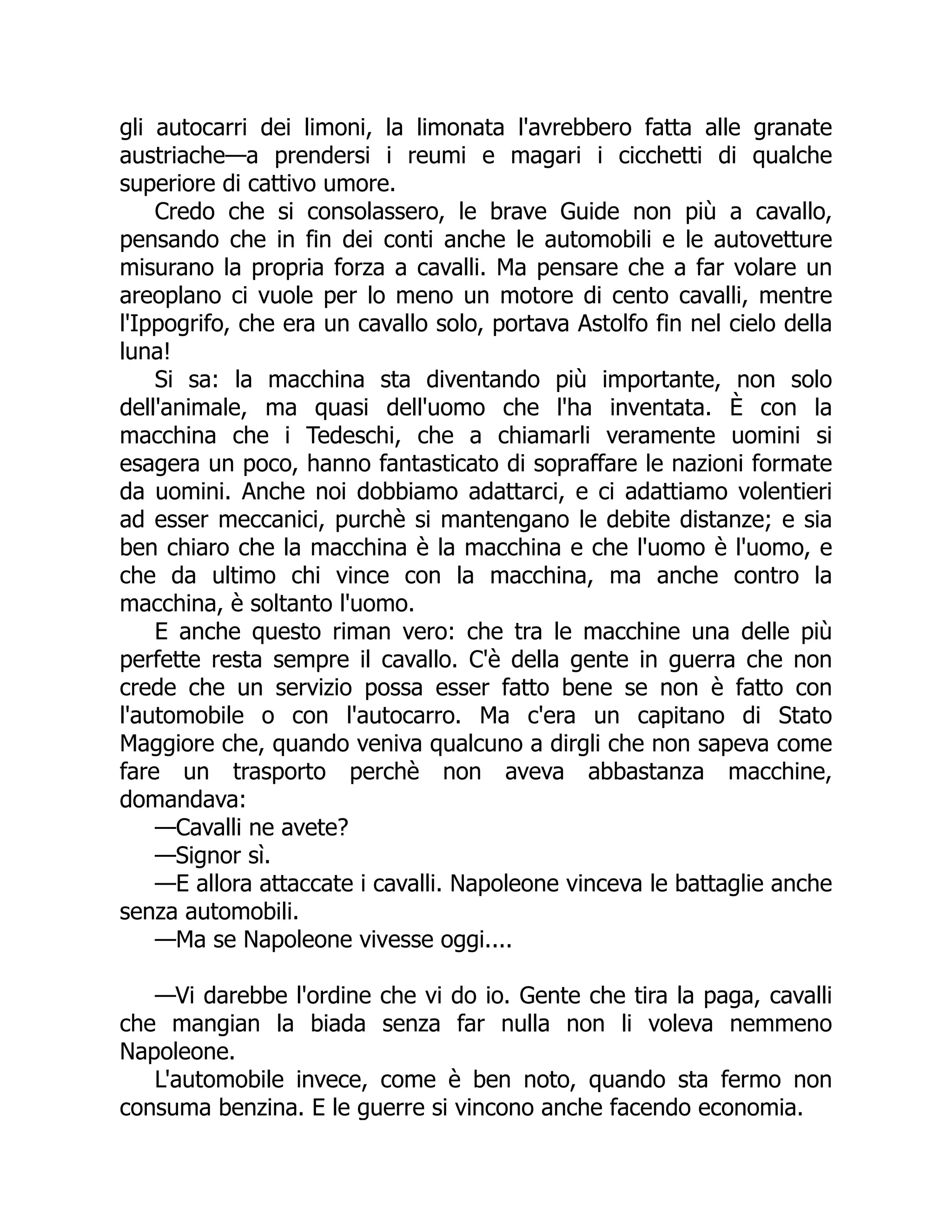 gli autocarri dei limoni, la limonata l'avrebbero fatta alle granate
austriache—a prendersi i reumi e magari i cicchetti di qualche
superiore di cattivo umore.
Credo che si consolassero, le brave Guide non più a cavallo,
pensando che in fin dei conti anche le automobili e le autovetture
misurano la propria forza a cavalli. Ma pensare che a far volare un
areoplano ci vuole per lo meno un motore di cento cavalli, mentre
l'Ippogrifo, che era un cavallo solo, portava Astolfo fin nel cielo della
luna!
Si sa: la macchina sta diventando più importante, non solo
dell'animale, ma quasi dell'uomo che l'ha inventata. È con la
macchina che i Tedeschi, che a chiamarli veramente uomini si
esagera un poco, hanno fantasticato di sopraffare le nazioni formate
da uomini. Anche noi dobbiamo adattarci, e ci adattiamo volentieri
ad esser meccanici, purchè si mantengano le debite distanze; e sia
ben chiaro che la macchina è la macchina e che l'uomo è l'uomo, e
che da ultimo chi vince con la macchina, ma anche contro la
macchina, è soltanto l'uomo.
E anche questo riman vero: che tra le macchine una delle più
perfette resta sempre il cavallo. C'è della gente in guerra che non
crede che un servizio possa esser fatto bene se non è fatto con
l'automobile o con l'autocarro. Ma c'era un capitano di Stato
Maggiore che, quando veniva qualcuno a dirgli che non sapeva come
fare un trasporto perchè non aveva abbastanza macchine,
domandava:
—Cavalli ne avete?
—Signor sì.
—E allora attaccate i cavalli. Napoleone vinceva le battaglie anche
senza automobili.
—Ma se Napoleone vivesse oggi....
—Vi darebbe l'ordine che vi do io. Gente che tira la paga, cavalli
che mangian la biada senza far nulla non li voleva nemmeno
Napoleone.
L'automobile invece, come è ben noto, quando sta fermo non
consuma benzina. E le guerre si vincono anche facendo economia.
 