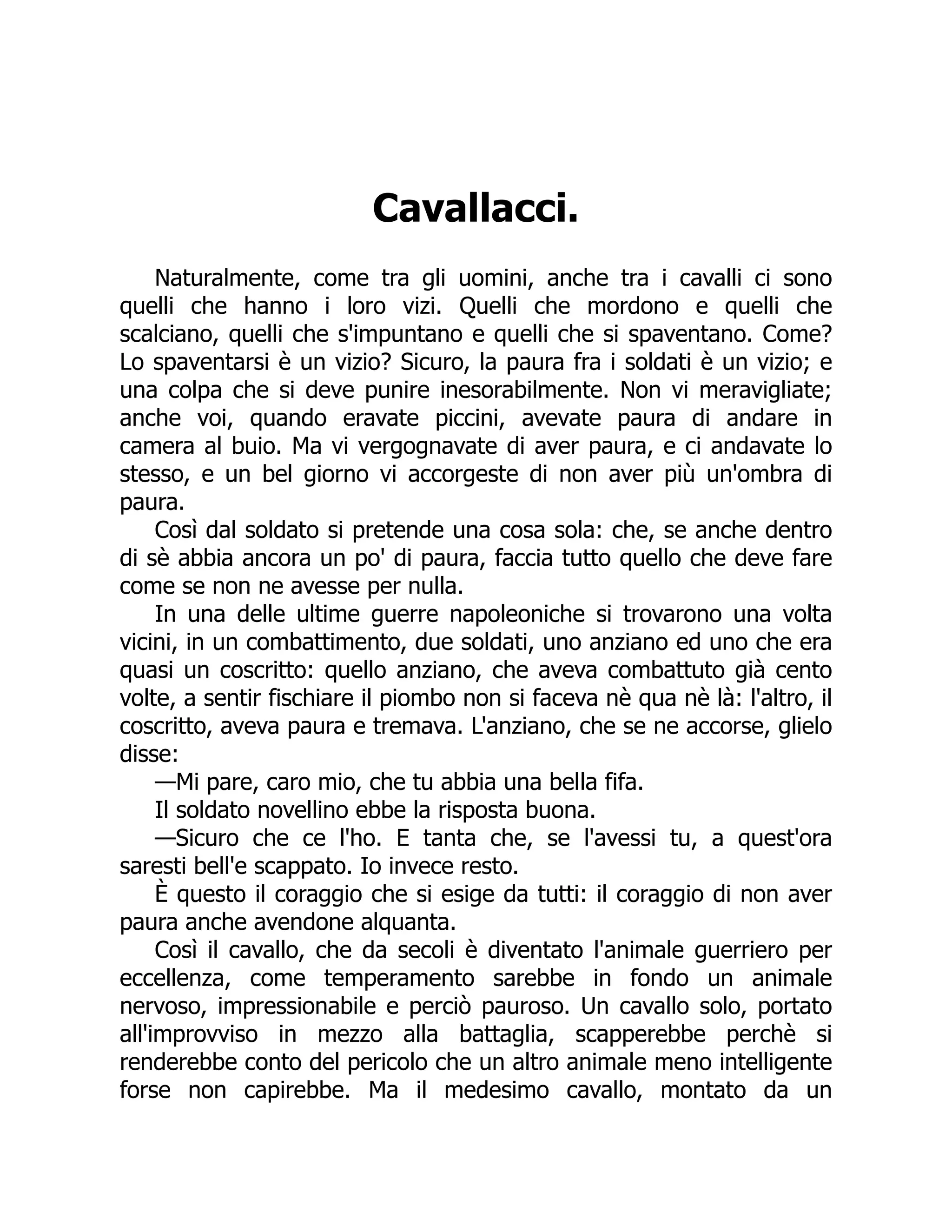 Cavallacci.
Naturalmente, come tra gli uomini, anche tra i cavalli ci sono
quelli che hanno i loro vizi. Quelli che mordono e quelli che
scalciano, quelli che s'impuntano e quelli che si spaventano. Come?
Lo spaventarsi è un vizio? Sicuro, la paura fra i soldati è un vizio; e
una colpa che si deve punire inesorabilmente. Non vi meravigliate;
anche voi, quando eravate piccini, avevate paura di andare in
camera al buio. Ma vi vergognavate di aver paura, e ci andavate lo
stesso, e un bel giorno vi accorgeste di non aver più un'ombra di
paura.
Così dal soldato si pretende una cosa sola: che, se anche dentro
di sè abbia ancora un po' di paura, faccia tutto quello che deve fare
come se non ne avesse per nulla.
In una delle ultime guerre napoleoniche si trovarono una volta
vicini, in un combattimento, due soldati, uno anziano ed uno che era
quasi un coscritto: quello anziano, che aveva combattuto già cento
volte, a sentir fischiare il piombo non si faceva nè qua nè là: l'altro, il
coscritto, aveva paura e tremava. L'anziano, che se ne accorse, glielo
disse:
—Mi pare, caro mio, che tu abbia una bella fifa.
Il soldato novellino ebbe la risposta buona.
—Sicuro che ce l'ho. E tanta che, se l'avessi tu, a quest'ora
saresti bell'e scappato. Io invece resto.
È questo il coraggio che si esige da tutti: il coraggio di non aver
paura anche avendone alquanta.
Così il cavallo, che da secoli è diventato l'animale guerriero per
eccellenza, come temperamento sarebbe in fondo un animale
nervoso, impressionabile e perciò pauroso. Un cavallo solo, portato
all'improvviso in mezzo alla battaglia, scapperebbe perchè si
renderebbe conto del pericolo che un altro animale meno intelligente
forse non capirebbe. Ma il medesimo cavallo, montato da un
 