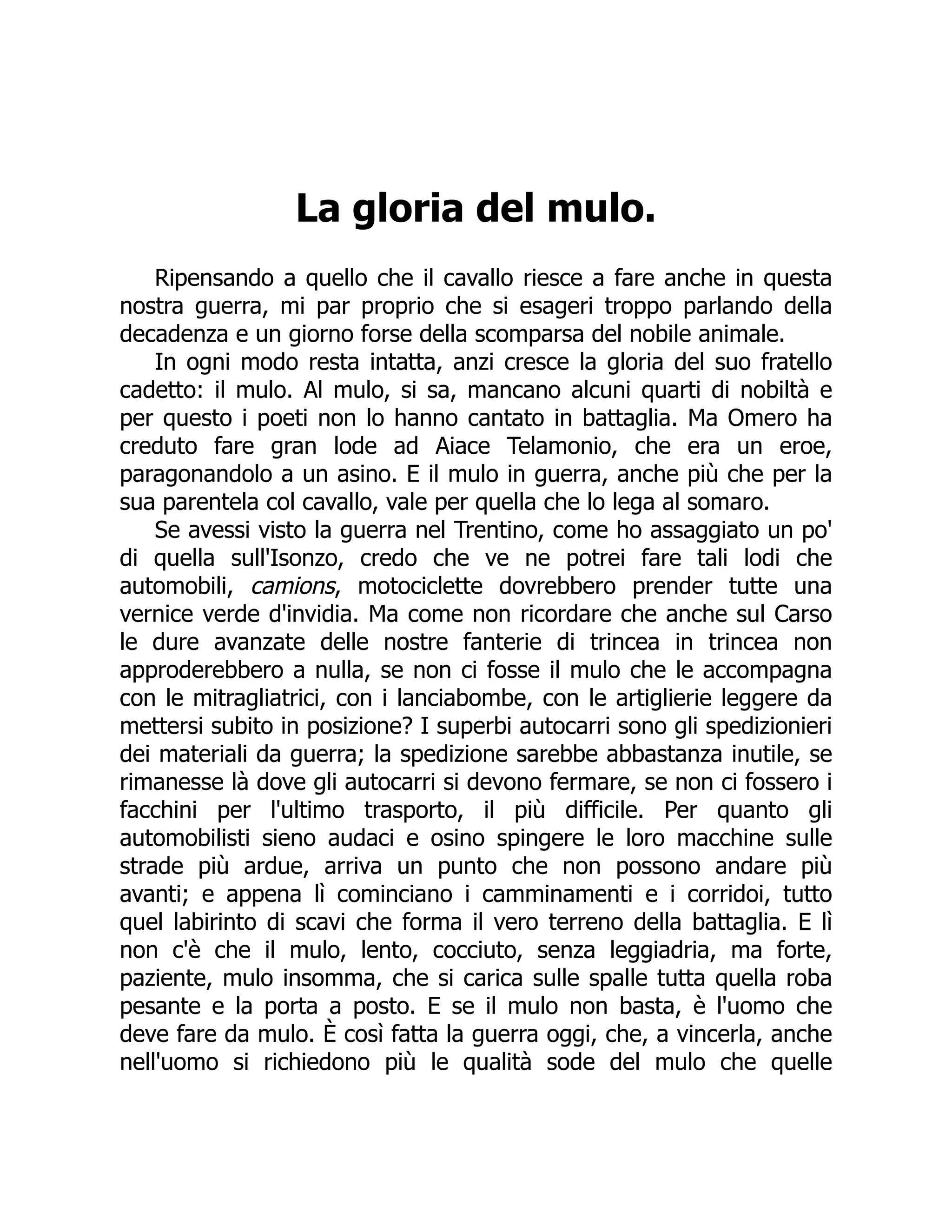 La gloria del mulo.
Ripensando a quello che il cavallo riesce a fare anche in questa
nostra guerra, mi par proprio che si esageri troppo parlando della
decadenza e un giorno forse della scomparsa del nobile animale.
In ogni modo resta intatta, anzi cresce la gloria del suo fratello
cadetto: il mulo. Al mulo, si sa, mancano alcuni quarti di nobiltà e
per questo i poeti non lo hanno cantato in battaglia. Ma Omero ha
creduto fare gran lode ad Aiace Telamonio, che era un eroe,
paragonandolo a un asino. E il mulo in guerra, anche più che per la
sua parentela col cavallo, vale per quella che lo lega al somaro.
Se avessi visto la guerra nel Trentino, come ho assaggiato un po'
di quella sull'Isonzo, credo che ve ne potrei fare tali lodi che
automobili, camions, motociclette dovrebbero prender tutte una
vernice verde d'invidia. Ma come non ricordare che anche sul Carso
le dure avanzate delle nostre fanterie di trincea in trincea non
approderebbero a nulla, se non ci fosse il mulo che le accompagna
con le mitragliatrici, con i lanciabombe, con le artiglierie leggere da
mettersi subito in posizione? I superbi autocarri sono gli spedizionieri
dei materiali da guerra; la spedizione sarebbe abbastanza inutile, se
rimanesse là dove gli autocarri si devono fermare, se non ci fossero i
facchini per l'ultimo trasporto, il più difficile. Per quanto gli
automobilisti sieno audaci e osino spingere le loro macchine sulle
strade più ardue, arriva un punto che non possono andare più
avanti; e appena lì cominciano i camminamenti e i corridoi, tutto
quel labirinto di scavi che forma il vero terreno della battaglia. E lì
non c'è che il mulo, lento, cocciuto, senza leggiadria, ma forte,
paziente, mulo insomma, che si carica sulle spalle tutta quella roba
pesante e la porta a posto. E se il mulo non basta, è l'uomo che
deve fare da mulo. È così fatta la guerra oggi, che, a vincerla, anche
nell'uomo si richiedono più le qualità sode del mulo che quelle
 