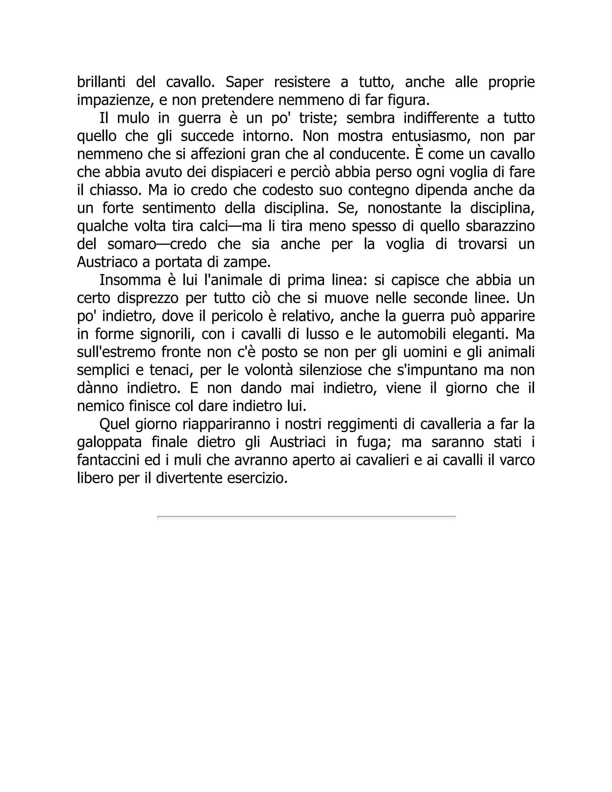 brillanti del cavallo. Saper resistere a tutto, anche alle proprie
impazienze, e non pretendere nemmeno di far figura.
Il mulo in guerra è un po' triste; sembra indifferente a tutto
quello che gli succede intorno. Non mostra entusiasmo, non par
nemmeno che si affezioni gran che al conducente. È come un cavallo
che abbia avuto dei dispiaceri e perciò abbia perso ogni voglia di fare
il chiasso. Ma io credo che codesto suo contegno dipenda anche da
un forte sentimento della disciplina. Se, nonostante la disciplina,
qualche volta tira calci—ma li tira meno spesso di quello sbarazzino
del somaro—credo che sia anche per la voglia di trovarsi un
Austriaco a portata di zampe.
Insomma è lui l'animale di prima linea: si capisce che abbia un
certo disprezzo per tutto ciò che si muove nelle seconde linee. Un
po' indietro, dove il pericolo è relativo, anche la guerra può apparire
in forme signorili, con i cavalli di lusso e le automobili eleganti. Ma
sull'estremo fronte non c'è posto se non per gli uomini e gli animali
semplici e tenaci, per le volontà silenziose che s'impuntano ma non
dànno indietro. E non dando mai indietro, viene il giorno che il
nemico finisce col dare indietro lui.
Quel giorno riappariranno i nostri reggimenti di cavalleria a far la
galoppata finale dietro gli Austriaci in fuga; ma saranno stati i
fantaccini ed i muli che avranno aperto ai cavalieri e ai cavalli il varco
libero per il divertente esercizio.
 