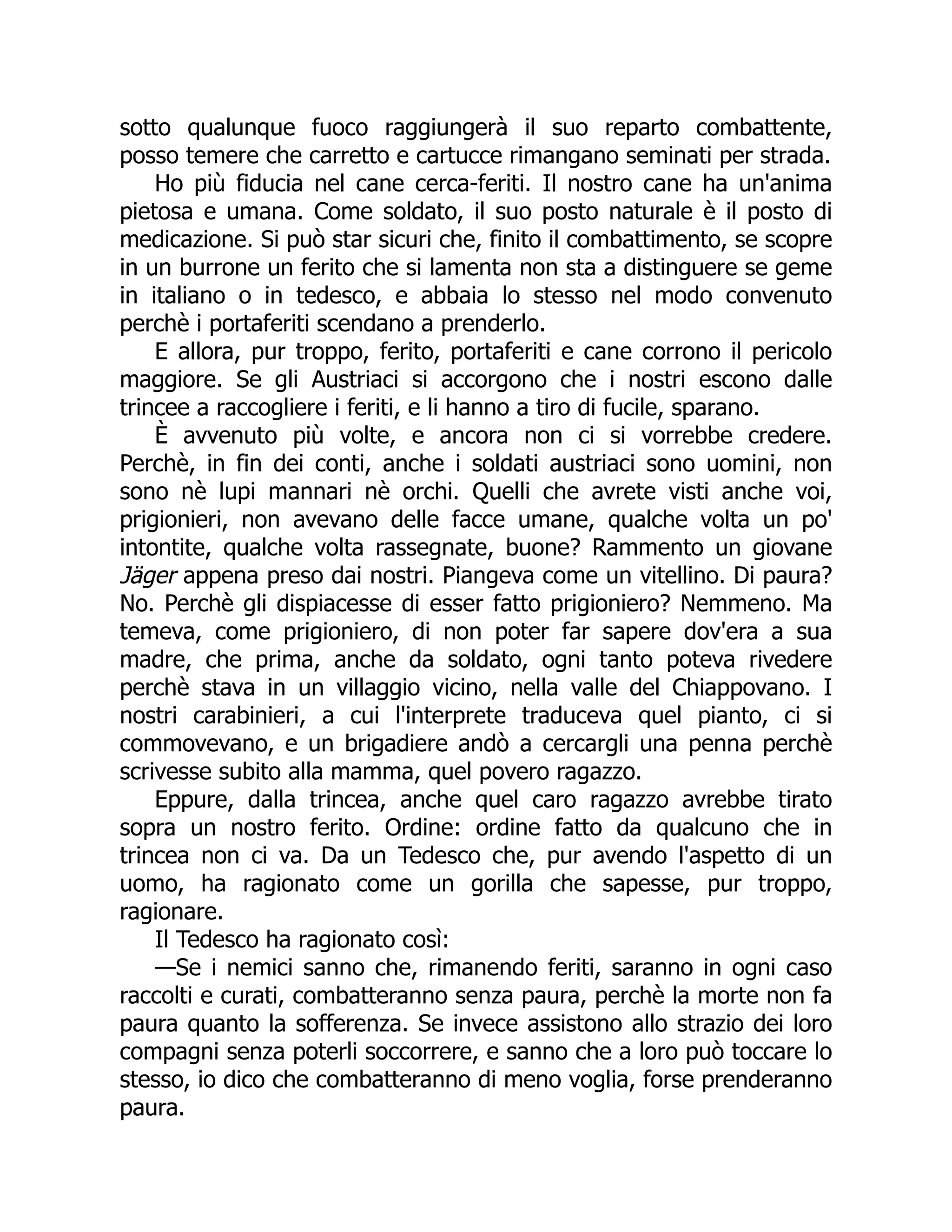sotto qualunque fuoco raggiungerà il suo reparto combattente,
posso temere che carretto e cartucce rimangano seminati per strada.
Ho più fiducia nel cane cerca-feriti. Il nostro cane ha un'anima
pietosa e umana. Come soldato, il suo posto naturale è il posto di
medicazione. Si può star sicuri che, finito il combattimento, se scopre
in un burrone un ferito che si lamenta non sta a distinguere se geme
in italiano o in tedesco, e abbaia lo stesso nel modo convenuto
perchè i portaferiti scendano a prenderlo.
E allora, pur troppo, ferito, portaferiti e cane corrono il pericolo
maggiore. Se gli Austriaci si accorgono che i nostri escono dalle
trincee a raccogliere i feriti, e li hanno a tiro di fucile, sparano.
È avvenuto più volte, e ancora non ci si vorrebbe credere.
Perchè, in fin dei conti, anche i soldati austriaci sono uomini, non
sono nè lupi mannari nè orchi. Quelli che avrete visti anche voi,
prigionieri, non avevano delle facce umane, qualche volta un po'
intontite, qualche volta rassegnate, buone? Rammento un giovane
Jäger appena preso dai nostri. Piangeva come un vitellino. Di paura?
No. Perchè gli dispiacesse di esser fatto prigioniero? Nemmeno. Ma
temeva, come prigioniero, di non poter far sapere dov'era a sua
madre, che prima, anche da soldato, ogni tanto poteva rivedere
perchè stava in un villaggio vicino, nella valle del Chiappovano. I
nostri carabinieri, a cui l'interprete traduceva quel pianto, ci si
commovevano, e un brigadiere andò a cercargli una penna perchè
scrivesse subito alla mamma, quel povero ragazzo.
Eppure, dalla trincea, anche quel caro ragazzo avrebbe tirato
sopra un nostro ferito. Ordine: ordine fatto da qualcuno che in
trincea non ci va. Da un Tedesco che, pur avendo l'aspetto di un
uomo, ha ragionato come un gorilla che sapesse, pur troppo,
ragionare.
Il Tedesco ha ragionato così:
—Se i nemici sanno che, rimanendo feriti, saranno in ogni caso
raccolti e curati, combatteranno senza paura, perchè la morte non fa
paura quanto la sofferenza. Se invece assistono allo strazio dei loro
compagni senza poterli soccorrere, e sanno che a loro può toccare lo
stesso, io dico che combatteranno di meno voglia, forse prenderanno
paura.
 