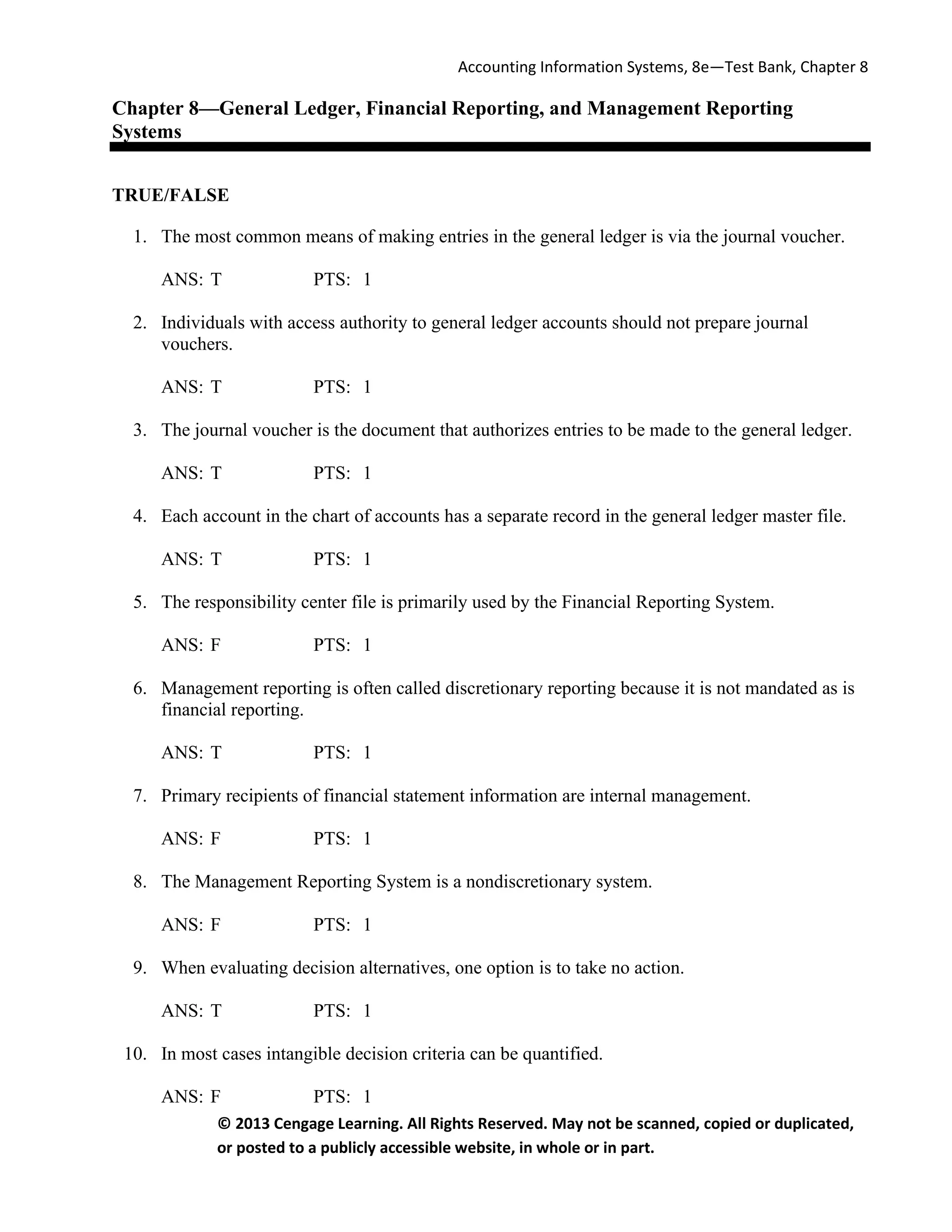 Accounting Information Systems, 8e—Test Bank, Chapter 8
© 2013 Cengage Learning. All Rights Reserved. May not be scanned, copied or duplicated,
or posted to a publicly accessible website, in whole or in part.
Chapter 8—General Ledger, Financial Reporting, and Management Reporting
Systems
TRUE/FALSE
1. The most common means of making entries in the general ledger is via the journal voucher.
ANS: T PTS: 1
2. Individuals with access authority to general ledger accounts should not prepare journal
vouchers.
ANS: T PTS: 1
3. The journal voucher is the document that authorizes entries to be made to the general ledger.
ANS: T PTS: 1
4. Each account in the chart of accounts has a separate record in the general ledger master file.
ANS: T PTS: 1
5. The responsibility center file is primarily used by the Financial Reporting System.
ANS: F PTS: 1
6. Management reporting is often called discretionary reporting because it is not mandated as is
financial reporting.
ANS: T PTS: 1
7. Primary recipients of financial statement information are internal management.
ANS: F PTS: 1
8. The Management Reporting System is a nondiscretionary system.
ANS: F PTS: 1
9. When evaluating decision alternatives, one option is to take no action.
ANS: T PTS: 1
10. In most cases intangible decision criteria can be quantified.
ANS: F PTS: 1
 