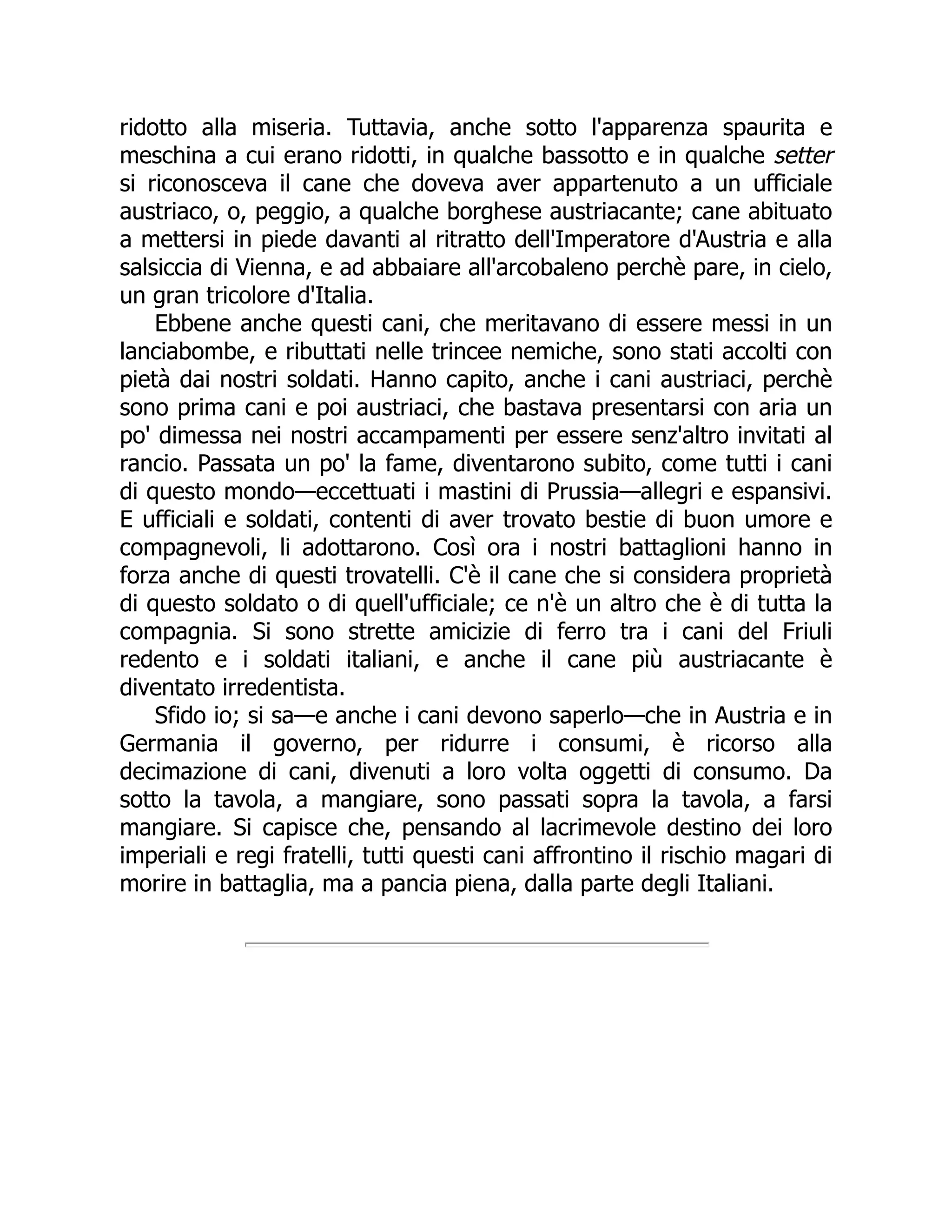 ridotto alla miseria. Tuttavia, anche sotto l'apparenza spaurita e
meschina a cui erano ridotti, in qualche bassotto e in qualche setter
si riconosceva il cane che doveva aver appartenuto a un ufficiale
austriaco, o, peggio, a qualche borghese austriacante; cane abituato
a mettersi in piede davanti al ritratto dell'Imperatore d'Austria e alla
salsiccia di Vienna, e ad abbaiare all'arcobaleno perchè pare, in cielo,
un gran tricolore d'Italia.
Ebbene anche questi cani, che meritavano di essere messi in un
lanciabombe, e ributtati nelle trincee nemiche, sono stati accolti con
pietà dai nostri soldati. Hanno capito, anche i cani austriaci, perchè
sono prima cani e poi austriaci, che bastava presentarsi con aria un
po' dimessa nei nostri accampamenti per essere senz'altro invitati al
rancio. Passata un po' la fame, diventarono subito, come tutti i cani
di questo mondo—eccettuati i mastini di Prussia—allegri e espansivi.
E ufficiali e soldati, contenti di aver trovato bestie di buon umore e
compagnevoli, li adottarono. Così ora i nostri battaglioni hanno in
forza anche di questi trovatelli. C'è il cane che si considera proprietà
di questo soldato o di quell'ufficiale; ce n'è un altro che è di tutta la
compagnia. Si sono strette amicizie di ferro tra i cani del Friuli
redento e i soldati italiani, e anche il cane più austriacante è
diventato irredentista.
Sfido io; si sa—e anche i cani devono saperlo—che in Austria e in
Germania il governo, per ridurre i consumi, è ricorso alla
decimazione di cani, divenuti a loro volta oggetti di consumo. Da
sotto la tavola, a mangiare, sono passati sopra la tavola, a farsi
mangiare. Si capisce che, pensando al lacrimevole destino dei loro
imperiali e regi fratelli, tutti questi cani affrontino il rischio magari di
morire in battaglia, ma a pancia piena, dalla parte degli Italiani.
 