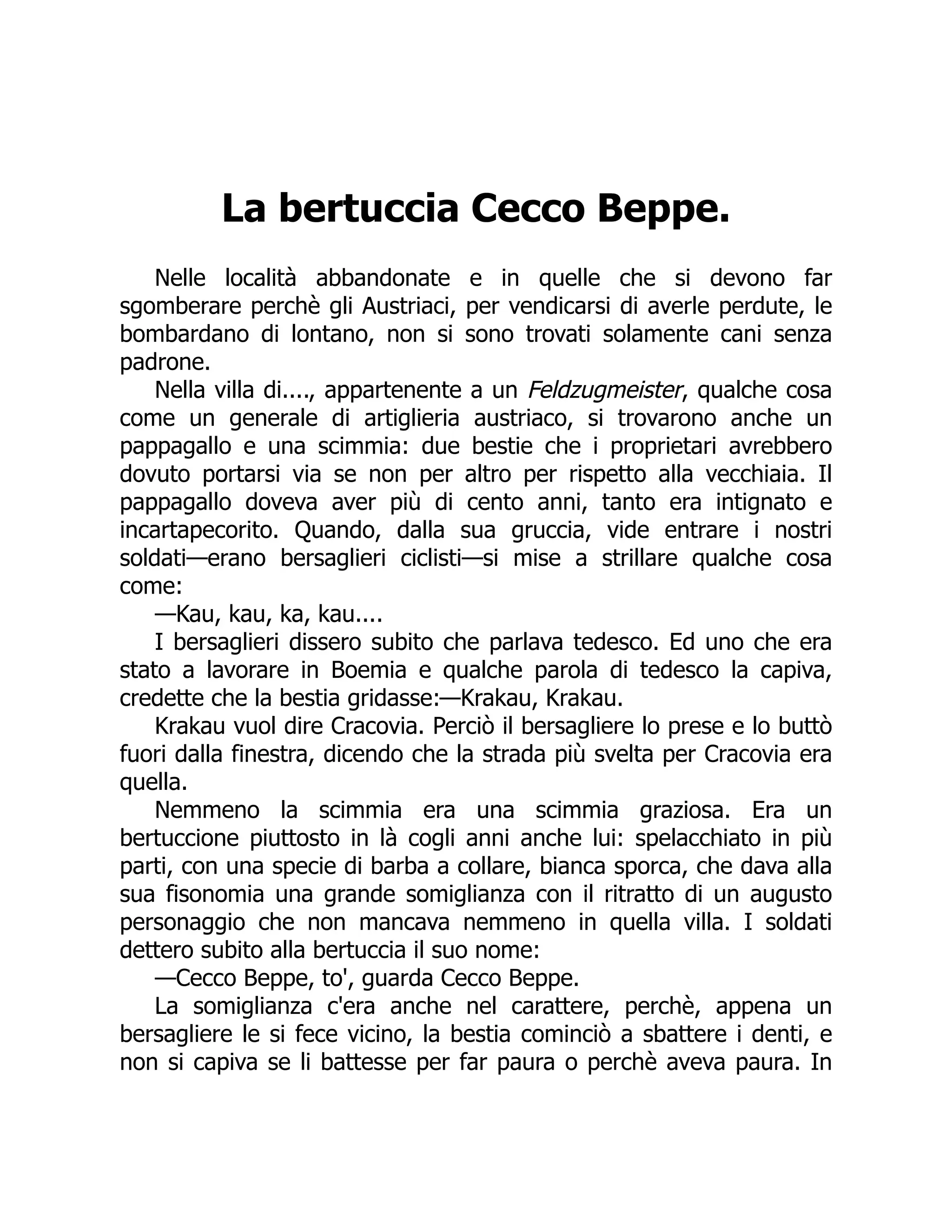 La bertuccia Cecco Beppe.
Nelle località abbandonate e in quelle che si devono far
sgomberare perchè gli Austriaci, per vendicarsi di averle perdute, le
bombardano di lontano, non si sono trovati solamente cani senza
padrone.
Nella villa di...., appartenente a un Feldzugmeister, qualche cosa
come un generale di artiglieria austriaco, si trovarono anche un
pappagallo e una scimmia: due bestie che i proprietari avrebbero
dovuto portarsi via se non per altro per rispetto alla vecchiaia. Il
pappagallo doveva aver più di cento anni, tanto era intignato e
incartapecorito. Quando, dalla sua gruccia, vide entrare i nostri
soldati—erano bersaglieri ciclisti—si mise a strillare qualche cosa
come:
—Kau, kau, ka, kau....
I bersaglieri dissero subito che parlava tedesco. Ed uno che era
stato a lavorare in Boemia e qualche parola di tedesco la capiva,
credette che la bestia gridasse:—Krakau, Krakau.
Krakau vuol dire Cracovia. Perciò il bersagliere lo prese e lo buttò
fuori dalla finestra, dicendo che la strada più svelta per Cracovia era
quella.
Nemmeno la scimmia era una scimmia graziosa. Era un
bertuccione piuttosto in là cogli anni anche lui: spelacchiato in più
parti, con una specie di barba a collare, bianca sporca, che dava alla
sua fisonomia una grande somiglianza con il ritratto di un augusto
personaggio che non mancava nemmeno in quella villa. I soldati
dettero subito alla bertuccia il suo nome:
—Cecco Beppe, to', guarda Cecco Beppe.
La somiglianza c'era anche nel carattere, perchè, appena un
bersagliere le si fece vicino, la bestia cominciò a sbattere i denti, e
non si capiva se li battesse per far paura o perchè aveva paura. In
 