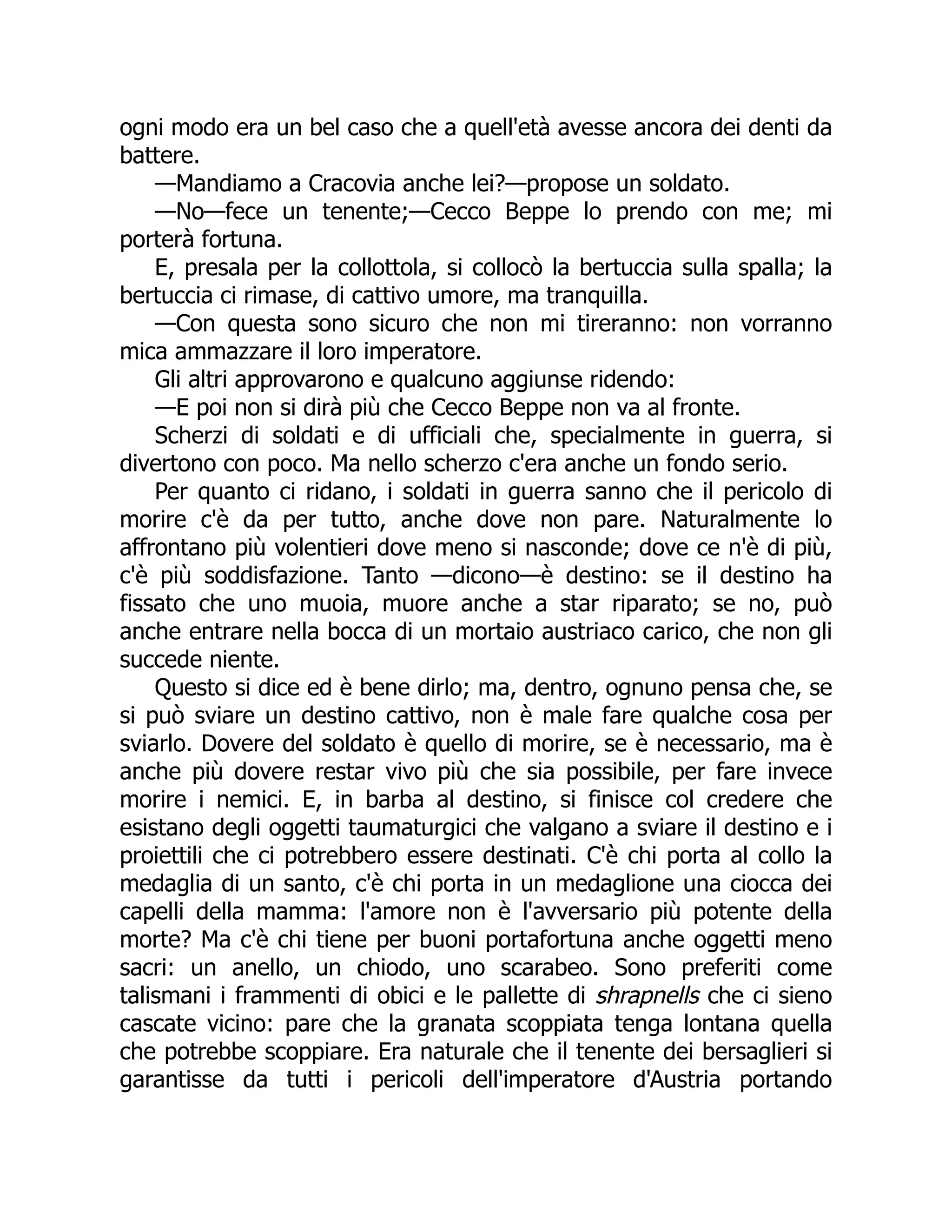 ogni modo era un bel caso che a quell'età avesse ancora dei denti da
battere.
—Mandiamo a Cracovia anche lei?—propose un soldato.
—No—fece un tenente;—Cecco Beppe lo prendo con me; mi
porterà fortuna.
E, presala per la collottola, si collocò la bertuccia sulla spalla; la
bertuccia ci rimase, di cattivo umore, ma tranquilla.
—Con questa sono sicuro che non mi tireranno: non vorranno
mica ammazzare il loro imperatore.
Gli altri approvarono e qualcuno aggiunse ridendo:
—E poi non si dirà più che Cecco Beppe non va al fronte.
Scherzi di soldati e di ufficiali che, specialmente in guerra, si
divertono con poco. Ma nello scherzo c'era anche un fondo serio.
Per quanto ci ridano, i soldati in guerra sanno che il pericolo di
morire c'è da per tutto, anche dove non pare. Naturalmente lo
affrontano più volentieri dove meno si nasconde; dove ce n'è di più,
c'è più soddisfazione. Tanto —dicono—è destino: se il destino ha
fissato che uno muoia, muore anche a star riparato; se no, può
anche entrare nella bocca di un mortaio austriaco carico, che non gli
succede niente.
Questo si dice ed è bene dirlo; ma, dentro, ognuno pensa che, se
si può sviare un destino cattivo, non è male fare qualche cosa per
sviarlo. Dovere del soldato è quello di morire, se è necessario, ma è
anche più dovere restar vivo più che sia possibile, per fare invece
morire i nemici. E, in barba al destino, si finisce col credere che
esistano degli oggetti taumaturgici che valgano a sviare il destino e i
proiettili che ci potrebbero essere destinati. C'è chi porta al collo la
medaglia di un santo, c'è chi porta in un medaglione una ciocca dei
capelli della mamma: l'amore non è l'avversario più potente della
morte? Ma c'è chi tiene per buoni portafortuna anche oggetti meno
sacri: un anello, un chiodo, uno scarabeo. Sono preferiti come
talismani i frammenti di obici e le pallette di shrapnells che ci sieno
cascate vicino: pare che la granata scoppiata tenga lontana quella
che potrebbe scoppiare. Era naturale che il tenente dei bersaglieri si
garantisse da tutti i pericoli dell'imperatore d'Austria portando
 