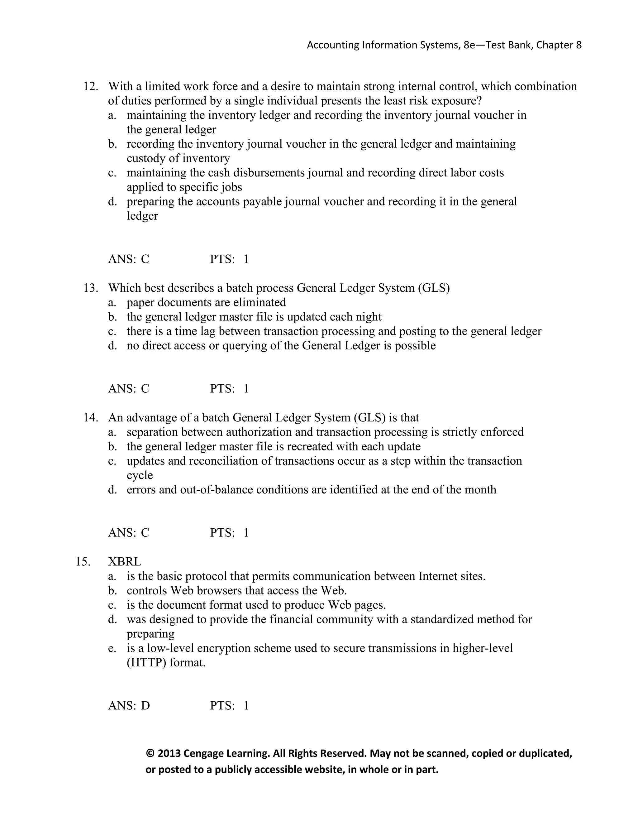 Accounting Information Systems, 8e—Test Bank, Chapter 8
© 2013 Cengage Learning. All Rights Reserved. May not be scanned, copied or duplicated,
or posted to a publicly accessible website, in whole or in part.
12. With a limited work force and a desire to maintain strong internal control, which combination
of duties performed by a single individual presents the least risk exposure?
a. maintaining the inventory ledger and recording the inventory journal voucher in
the general ledger
b. recording the inventory journal voucher in the general ledger and maintaining
custody of inventory
c. maintaining the cash disbursements journal and recording direct labor costs
applied to specific jobs
d. preparing the accounts payable journal voucher and recording it in the general
ledger
ANS: C PTS: 1
13. Which best describes a batch process General Ledger System (GLS)
a. paper documents are eliminated
b. the general ledger master file is updated each night
c. there is a time lag between transaction processing and posting to the general ledger
d. no direct access or querying of the General Ledger is possible
ANS: C PTS: 1
14. An advantage of a batch General Ledger System (GLS) is that
a. separation between authorization and transaction processing is strictly enforced
b. the general ledger master file is recreated with each update
c. updates and reconciliation of transactions occur as a step within the transaction
cycle
d. errors and out-of-balance conditions are identified at the end of the month
ANS: C PTS: 1
15. XBRL
a. is the basic protocol that permits communication between Internet sites.
b. controls Web browsers that access the Web.
c. is the document format used to produce Web pages.
d. was designed to provide the financial community with a standardized method for
preparing
e. is a low-level encryption scheme used to secure transmissions in higher-level
(HTTP) format.
ANS: D PTS: 1
 