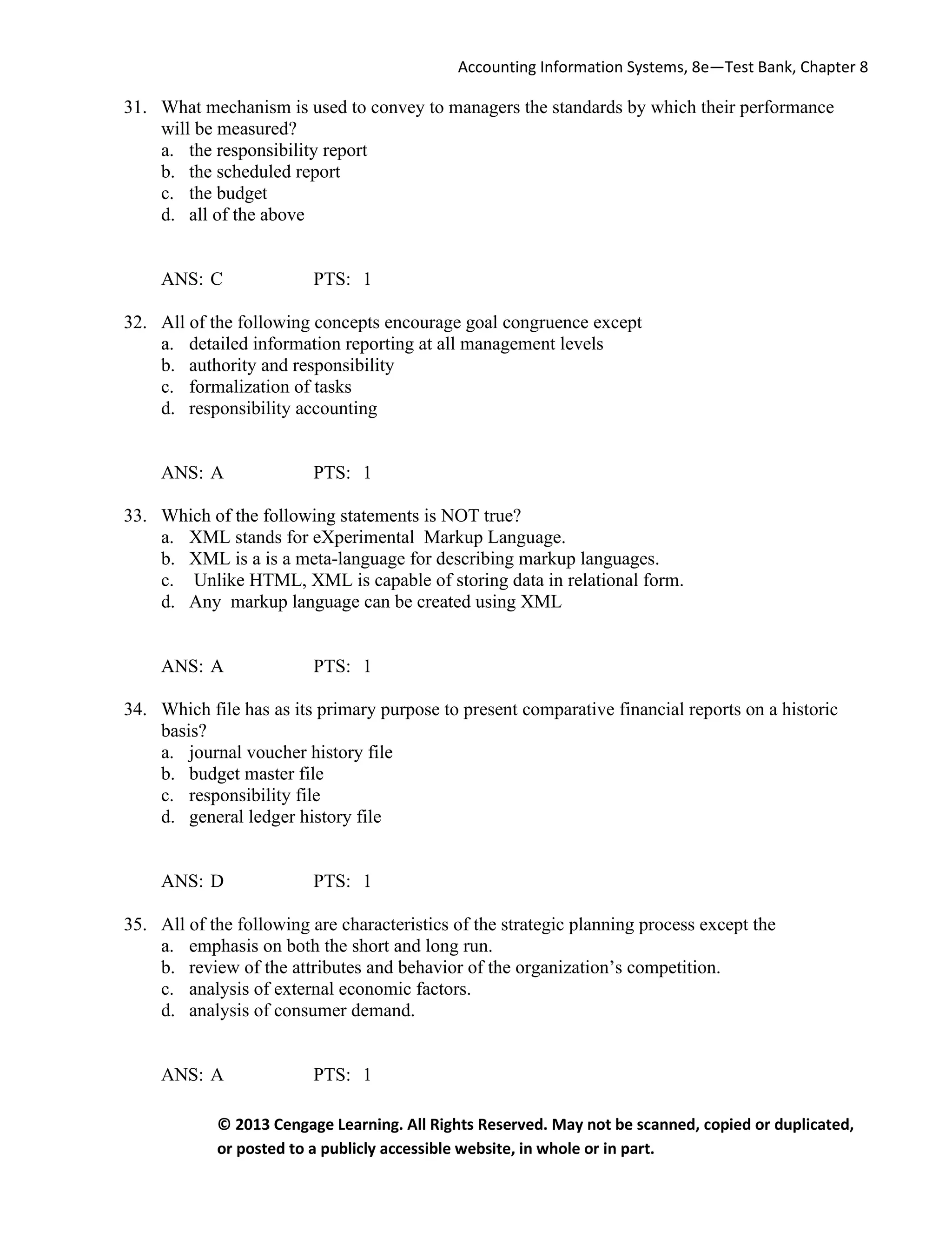Accounting Information Systems, 8e—Test Bank, Chapter 8
© 2013 Cengage Learning. All Rights Reserved. May not be scanned, copied or duplicated,
or posted to a publicly accessible website, in whole or in part.
31. What mechanism is used to convey to managers the standards by which their performance
will be measured?
a. the responsibility report
b. the scheduled report
c. the budget
d. all of the above
ANS: C PTS: 1
32. All of the following concepts encourage goal congruence except
a. detailed information reporting at all management levels
b. authority and responsibility
c. formalization of tasks
d. responsibility accounting
ANS: A PTS: 1
33. Which of the following statements is NOT true?
a. XML stands for eXperimental Markup Language.
b. XML is a is a meta-language for describing markup languages.
c. Unlike HTML, XML is capable of storing data in relational form.
d. Any markup language can be created using XML
ANS: A PTS: 1
34. Which file has as its primary purpose to present comparative financial reports on a historic
basis?
a. journal voucher history file
b. budget master file
c. responsibility file
d. general ledger history file
ANS: D PTS: 1
35. All of the following are characteristics of the strategic planning process except the
a. emphasis on both the short and long run.
b. review of the attributes and behavior of the organization’s competition.
c. analysis of external economic factors.
d. analysis of consumer demand.
ANS: A PTS: 1
 
