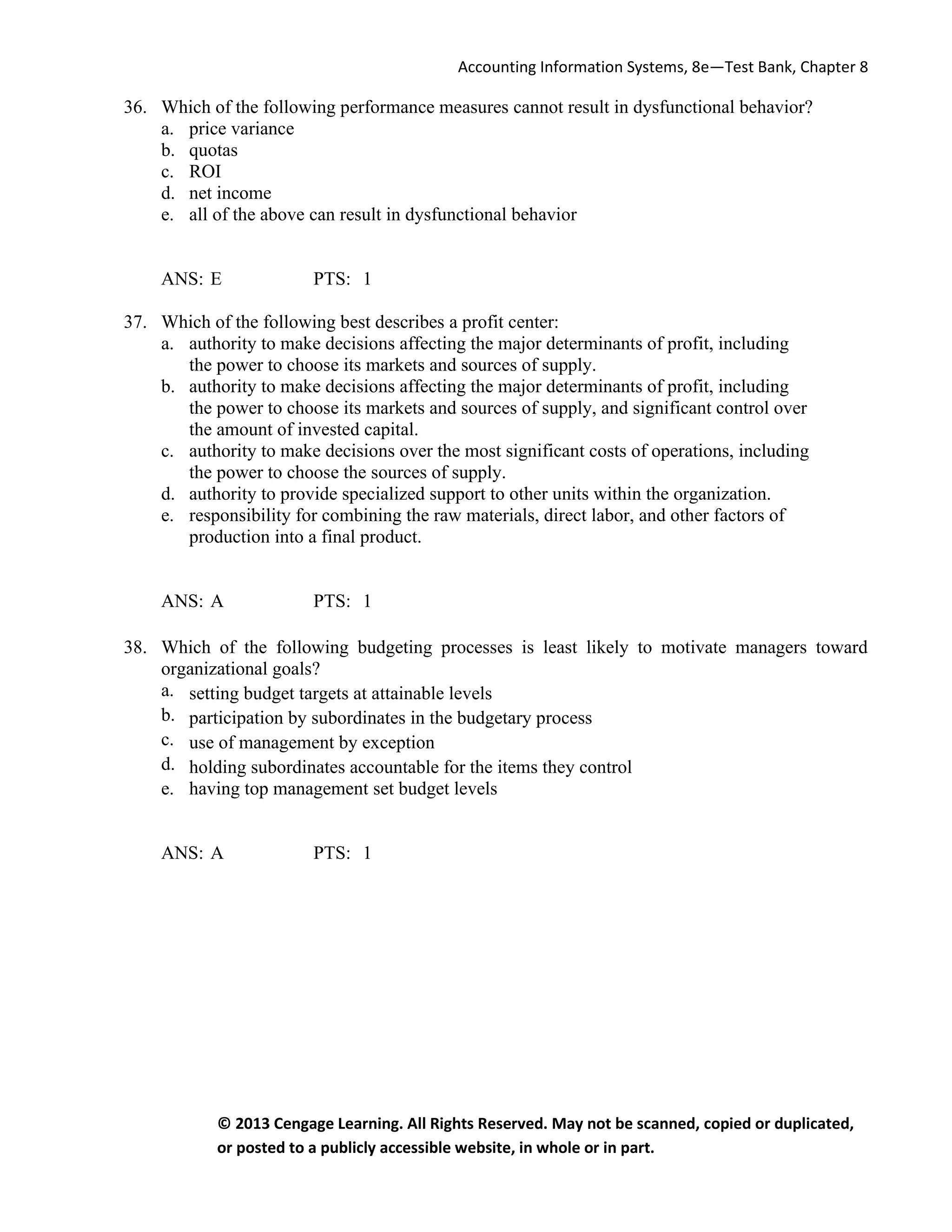 Accounting Information Systems, 8e—Test Bank, Chapter 8
© 2013 Cengage Learning. All Rights Reserved. May not be scanned, copied or duplicated,
or posted to a publicly accessible website, in whole or in part.
36. Which of the following performance measures cannot result in dysfunctional behavior?
a. price variance
b. quotas
c. ROI
d. net income
e. all of the above can result in dysfunctional behavior
ANS: E PTS: 1
37. Which of the following best describes a profit center:
a. authority to make decisions affecting the major determinants of profit, including
the power to choose its markets and sources of supply.
b. authority to make decisions affecting the major determinants of profit, including
the power to choose its markets and sources of supply, and significant control over
the amount of invested capital.
c. authority to make decisions over the most significant costs of operations, including
the power to choose the sources of supply.
d. authority to provide specialized support to other units within the organization.
e. responsibility for combining the raw materials, direct labor, and other factors of
production into a final product.
ANS: A PTS: 1
38. Which of the following budgeting processes is least likely to motivate managers toward
organizational goals?
a. setting budget targets at attainable levels
b. participation by subordinates in the budgetary process
c. use of management by exception
d. holding subordinates accountable for the items they control
e. having top management set budget levels
ANS: A PTS: 1
 